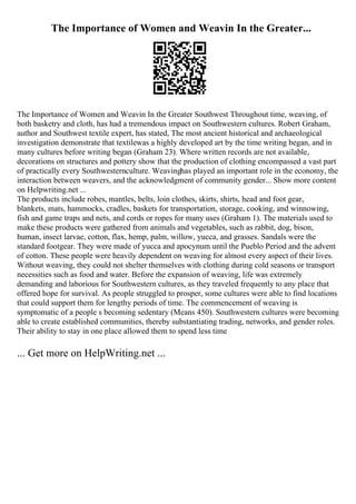 The Importance of Women and Weavin In the Greater...
The Importance of Women and Weavin In the Greater Southwest Throughout time, weaving, of
both basketry and cloth, has had a tremendous impact on Southwestern cultures. Robert Graham,
author and Southwest textile expert, has stated, The most ancient historical and archaeological
investigation demonstrate that textilewas a highly developed art by the time writing began, and in
many cultures before writing began (Graham 23). Where written records are not available,
decorations on structures and pottery show that the production of clothing encompassed a vast part
of practically every Southwesternculture. Weavinghas played an important role in the economy, the
interaction between weavers, and the acknowledgment of community gender... Show more content
on Helpwriting.net ...
The products include robes, mantles, belts, loin clothes, skirts, shirts, head and foot gear,
blankets, mats, hammocks, cradles, baskets for transportation, storage, cooking, and winnowing,
fish and game traps and nets, and cords or ropes for many uses (Graham 1). The materials used to
make these products were gathered from animals and vegetables, such as rabbit, dog, bison,
human, insect larvae, cotton, flax, hemp, palm, willow, yucca, and grasses. Sandals were the
standard footgear. They were made of yucca and apocynum until the Pueblo Period and the advent
of cotton. These people were heavily dependent on weaving for almost every aspect of their lives.
Without weaving, they could not shelter themselves with clothing during cold seasons or transport
necessities such as food and water. Before the expansion of weaving, life was extremely
demanding and laborious for Southwestern cultures, as they traveled frequently to any place that
offered hope for survival. As people struggled to prosper, some cultures were able to find locations
that could support them for lengthy periods of time. The commencement of weaving is
symptomatic of a people s becoming sedentary (Means 450). Southwestern cultures were becoming
able to create established communities, thereby substantiating trading, networks, and gender roles.
Their ability to stay in one place allowed them to spend less time
... Get more on HelpWriting.net ...
 