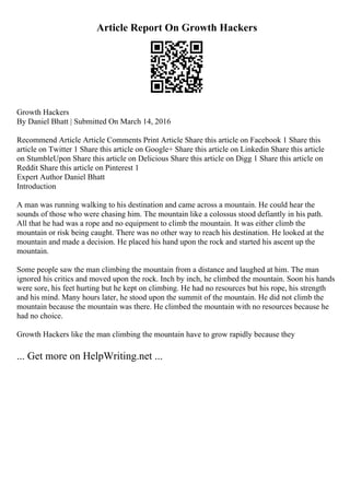 Article Report On Growth Hackers
Growth Hackers
By Daniel Bhatt | Submitted On March 14, 2016
Recommend Article Article Comments Print Article Share this article on Facebook 1 Share this
article on Twitter 1 Share this article on Google+ Share this article on Linkedin Share this article
on StumbleUpon Share this article on Delicious Share this article on Digg 1 Share this article on
Reddit Share this article on Pinterest 1
Expert Author Daniel Bhatt
Introduction
A man was running walking to his destination and came across a mountain. He could hear the
sounds of those who were chasing him. The mountain like a colossus stood defiantly in his path.
All that he had was a rope and no equipment to climb the mountain. It was either climb the
mountain or risk being caught. There was no other way to reach his destination. He looked at the
mountain and made a decision. He placed his hand upon the rock and started his ascent up the
mountain.
Some people saw the man climbing the mountain from a distance and laughed at him. The man
ignored his critics and moved upon the rock. Inch by inch, he climbed the mountain. Soon his hands
were sore, his feet hurting but he kept on climbing. He had no resources but his rope, his strength
and his mind. Many hours later, he stood upon the summit of the mountain. He did not climb the
mountain because the mountain was there. He climbed the mountain with no resources because he
had no choice.
Growth Hackers like the man climbing the mountain have to grow rapidly because they
... Get more on HelpWriting.net ...
 