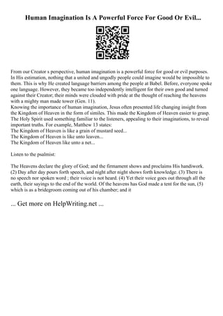 Human Imagination Is A Powerful Force For Good Or Evil...
From our Creator s perspective, human imagination is a powerful force for good or evil purposes.
In His estimation, nothing that a united and ungodly people could imagine would be impossible to
them. This is why He created language barriers among the people at Babel. Before, everyone spoke
one language. However, they became too independently intelligent for their own good and turned
against their Creator; their minds were clouded with pride at the thought of reaching the heavens
with a mighty man made tower (Gen. 11).
Knowing the importance of human imagination, Jesus often presented life changing insight from
the Kingdom of Heaven in the form of similes. This made the Kingdom of Heaven easier to grasp.
The Holy Spirit used something familiar to the listeners, appealing to their imaginations, to reveal
important truths. For example, Matthew 13 states:
The Kingdom of Heaven is like a grain of mustard seed...
The Kingdom of Heaven is like unto leaven...
The Kingdom of Heaven like unto a net...
Listen to the psalmist:
The Heavens declare the glory of God; and the firmament shows and proclaims His handiwork.
(2) Day after day pours forth speech, and night after night shows forth knowledge. (3) There is
no speech nor spoken word ; their voice is not heard. (4) Yet their voice goes out through all the
earth, their sayings to the end of the world. Of the heavens has God made a tent for the sun, (5)
which is as a bridegroom coming out of his chamber; and it
... Get more on HelpWriting.net ...
 