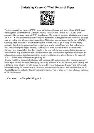 Underlying Causes Of Ww1 Research Paper
The three underlying causes of WW1 were militarism, alliances, and imperialism. WW1 was a
war fought in Europe between Germany, Russia, France, Great Britain, the U.S. and other
countries. But the main cause of WW1 is unknown. The question remains, what is the real reason
for WW1. A few reasons that could be responsible for one of the greatest wars the world has ever
seen are militarism, alliances, and imperialism. Militarism was one cause for the start of WW1.
Germany spent millions of dollars to strengthen their military to get it ready for war. Many
countries then felt threatened, and this caused them to also put millions into their militaries as
well. With having the largest military, Germany was more than ready to to use their army.
Germany was so confident that they could win the war with their new army that as soon as war
was declared, they didn t hesitate to be the hammer. But this would be a problem because of the
other nations rushing to industrialize their armies. Militarism was a huge factor in the cause of
WW1.... Show more content on Helpwriting.net ...
It was a world war because of alliances with so many different countries. For example, germany
had a triple alliance with austria hungary, and Italy. Because of all the alliances, each country had
a different point of view on who started the war. Everyone but Austria Hungary and Serbia had
blamed Germany for started the war. However, the war actually started with the assassination of
Austria Hungary s archduke Franz Ferdinand by serbia. That is a few ways that alliances were one
of the the causes of
... Get more on HelpWriting.net ...
 