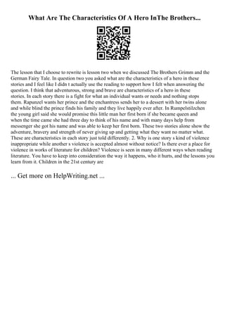 What Are The Characteristics Of A Hero InThe Brothers...
The lesson that I choose to rewrite is lesson two when we discussed The Brothers Grimm and the
German Fairy Tale. In question two you asked what are the characteristics of a hero in these
stories and I feel like I didn t actually use the reading to support how I felt when answering the
question. I think that adventurous, strong and brave are characteristics of a hero in these
stories. In each story there is a fight for what an individual wants or needs and nothing stops
them. Rapunzel wants her prince and the enchantress sends her to a dessert with her twins alone
and while blind the prince finds his family and they live happily ever after. In Rumpelstilzchen
the young girl said she would promise this little man her first born if she became queen and
when the time came she had three day to think of his name and with many days help from
messenger she got his name and was able to keep her first born. These two stories alone show the
adventure, bravery and strength of never giving up and getting what they want no matter what.
These are characteristics in each story just told differently. 2. Why is one story s kind of violence
inappropriate while another s violence is accepted almost without notice? Is there ever a place for
violence in works of literature for children? Violence is seen in many different ways when reading
literature. You have to keep into consideration the way it happens, who it hurts, and the lessons you
learn from it. Children in the 21st century are
... Get more on HelpWriting.net ...
 