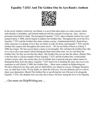 Equality 7-2521 And The Golden One In Ayn Rand s Anthem
In the novel Anthem written by Ayn Rand, is a novel that takes place in a strict society where
individuality is forbidden, and instead replaced with the concept of using our , they , and we ,
pronouns from birth to death. The protagonist Equality 7 2521, takes romantic interest for a girl
named Liberty 5 3000, and he begins to address her Golden One. Throughout the novel the love
Equality 7 2521 and the Golden One share violates society s fundamental beliefs. Rand shows
when someone is in deeply in love they are likely to risks for them, and Equality 7 2521 and the
Golden One express this throughout the entire novel. ...We do not think of them as Liberty 5
3000 any longer. We have given them a name in our thoughts. We call them the Golden One. But
it is a sin to give men names which distinguish them from other men. Yet we call them the
Golden One, for they are not like the others. The Golden One are not like the others. (Rand,) This
is the line that is a lucid example of how Equality 7 2521 and the Golden One s relationship
violates society rules, the society they live in forbids men to present and give others names to
distinguish them from the others, Equality 7 2521 knows he is bending the rules, but even so he
continues to call Liberty 5 3000, the Golden One.... Show more content on Helpwriting.net ...
We have followed you, they said, and we shall follow you wherever you go. If danger threatens
you, we shall face it also. If it be death, we shall die with you. You are damned, and we wish to
share your damnation. (Rand) The Golden One is sacrificing her own life just to be alongside
Equality 7 2521, this displays how not only she is brave, but how strong her love is for Equality
... Get more on HelpWriting.net ...
 