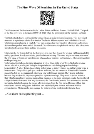 The First Wave Of Feminism In The United States
The first wave of feminism arose in the United States and lasted from ca. 1848 till 1940. The peak
of the first wave was in the period 1890 till 1920 when the contention for the women s suffrage.
The Netherlands knew, just like in the United States, a moral reform movement. This movement
was seen as a precursor of the first wave of feminism. This movement was called the RГ©veil ,
what means reawakening in English. This was an important movement in which men and women
from the bourgeoisie were active. Because RГ©veil women occupied with society, a lot of women
from the first wave saw them as their precursors.
Characteristic for feminists from the first wave was that they fought for women rights connected to
society problems like alcohol abuse, prostitution and slavery. The most important controversies of
the first wave of feminism were the right of education, women s suffrage and ... Show more content
on Helpwriting.net ...
Girls wanted to study on the same education level as boys, not a lower level. Girls also wanted
further education, while girls living in that period were only being prepared on being a
housemother. A lot of things changed and girls wanted to achieve things too in life beside being a
housemother. They said to girls you can have ambition, but not too much. You should aim to be
successful, but not too successful, otherwise you will threaten he man. They taught girls that
because they are female, they are expected to aspire to marriage. They were expected to make
their life choices always keeping in mind that marriage is the most important. Aletta Jacobs played
a big role in the first wave. Not only because of the fact that she was the first woman who went to
university, but also because she meant a lot to women from the first wave. Because of her free
consult and courses on hygiene and infant care she helped poor women with their bad life
circumstances. Aletta Jacobs also pleaded for better working conditions for female shop
... Get more on HelpWriting.net ...
 