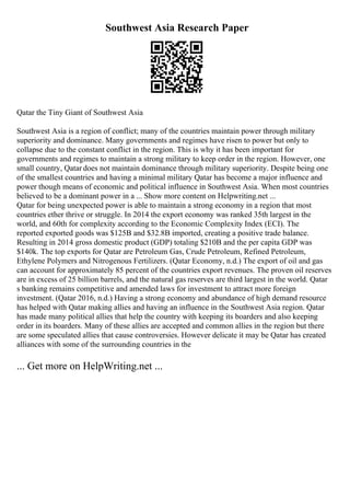 Southwest Asia Research Paper
Qatar the Tiny Giant of Southwest Asia
Southwest Asia is a region of conflict; many of the countries maintain power through military
superiority and dominance. Many governments and regimes have risen to power but only to
collapse due to the constant conflict in the region. This is why it has been important for
governments and regimes to maintain a strong military to keep order in the region. However, one
small country, Qatar does not maintain dominance through military superiority. Despite being one
of the smallest countries and having a minimal military Qatar has become a major influence and
power though means of economic and political influence in Southwest Asia. When most countries
believed to be a dominant power in a ... Show more content on Helpwriting.net ...
Qatar for being unexpected power is able to maintain a strong economy in a region that most
countries ether thrive or struggle. In 2014 the export economy was ranked 35th largest in the
world, and 60th for complexity according to the Economic Complexity Index (ECI). The
reported exported goods was $125B and $32.8B imported, creating a positive trade balance.
Resulting in 2014 gross domestic product (GDP) totaling $210B and the per capita GDP was
$140k. The top exports for Qatar are Petroleum Gas, Crude Petroleum, Refined Petroleum,
Ethylene Polymers and Nitrogenous Fertilizers. (Qatar Economy, n.d.) The export of oil and gas
can account for approximately 85 percent of the countries export revenues. The proven oil reserves
are in excess of 25 billion barrels, and the natural gas reserves are third largest in the world. Qatar
s banking remains competitive and amended laws for investment to attract more foreign
investment. (Qatar 2016, n.d.) Having a strong economy and abundance of high demand resource
has helped with Qatar making allies and having an influence in the Southwest Asia region. Qatar
has made many political allies that help the country with keeping its boarders and also keeping
order in its boarders. Many of these allies are accepted and common allies in the region but there
are some speculated allies that cause controversies. However delicate it may be Qatar has created
alliances with some of the surrounding countries in the
... Get more on HelpWriting.net ...
 