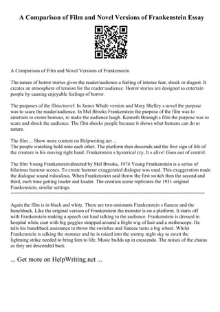 A Comparison of Film and Novel Versions of Frankenstein Essay
A Comparison of Film and Novel Versions of Frankenstein
The nature of horror stories gives the reader/audience a feeling of intense fear, shock or disgust. It
creates an atmosphere of tension for the reader/audience. Horror stories are designed to entertain
people by causing enjoyable feelings of horror.
The purposes of the films/novel: In James Whale version and Mary Shelley s novel the purpose
was to scare the reader/audience. In Mel Brooks Frankenstein the purpose of the film was to
entertain to create humour, to make the audience laugh. Kenneth Branagh s film the purpose was to
scare and shock the audience. The film shocks people because it shows what humans can do to
nature.
The film ... Show more content on Helpwriting.net ...
The people watching hold onto each other. The platform then descends and the first sign of life of
the creature is his moving right hand. Frankenstein s hysterical cry, It s alive! Goes out of control.
The film Young Frankensteindirected by Mel Brooks, 1974 Young Frankenstein is a series of
hilarious humour scenes. To create humour exaggerated dialogue was used. This exaggeration made
the dialogue sound ridiculous. When Frankenstein said throw the first switch then the second and
third, each time getting louder and louder. The creation scene replicates the 1931 original
Frankenstein, similar settings.
=====================================================================
Again the film is in black and white. There are two assistants Frankenstein s fiancee and the
hunchback. Like the original version of Frankenstein the monster is on a platform. It starts off
with Frankenstein making a speech out loud talking to the audience. Frankenstein is dressed in
hospital white coat with big goggles strapped around a fright wig of hair and a stethoscope. He
tells his hunchback assistance to throw the switches and fiancee turns a big wheel. Whilst
Frankenstein is talking the monster and he is raised into the stormy night sky to await the
lightning strike needed to bring him to life. Music builds up in crescendo. The noises of the chains
as they are descended back
... Get more on HelpWriting.net ...
 