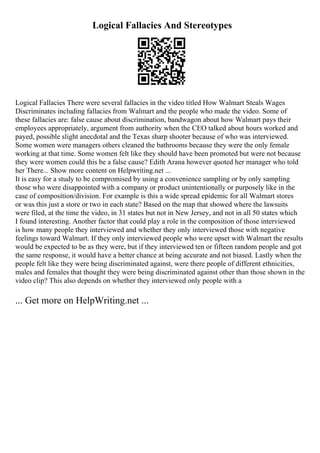 Logical Fallacies And Stereotypes
Logical Fallacies There were several fallacies in the video titled How Walmart Steals Wages
Discriminates including fallacies from Walmart and the people who made the video. Some of
these fallacies are: false cause about discrimination, bandwagon about how Walmart pays their
employees appropriately, argument from authority when the CEO talked about hours worked and
payed, possible slight anecdotal and the Texas sharp shooter because of who was interviewed.
Some women were managers others cleaned the bathrooms because they were the only female
working at that time. Some women felt like they should have been promoted but were not because
they were women could this be a false cause? Edith Arana however quoted her manager who told
her There... Show more content on Helpwriting.net ...
It is easy for a study to be compromised by using a convenience sampling or by only sampling
those who were disappointed with a company or product unintentionally or purposely like in the
case of composition/division. For example is this a wide spread epidemic for all Walmart stores
or was this just a store or two in each state? Based on the map that showed where the lawsuits
were filed, at the time the video, in 31 states but not in New Jersey, and not in all 50 states which
I found interesting. Another factor that could play a role in the composition of those interviewed
is how many people they interviewed and whether they only interviewed those with negative
feelings toward Walmart. If they only interviewed people who were upset with Walmart the results
would be expected to be as they were, but if they interviewed ten or fifteen random people and got
the same response, it would have a better chance at being accurate and not biased. Lastly when the
people felt like they were being discriminated against, were there people of different ethnicities,
males and females that thought they were being discriminated against other than those shown in the
video clip? This also depends on whether they interviewed only people with a
... Get more on HelpWriting.net ...
 