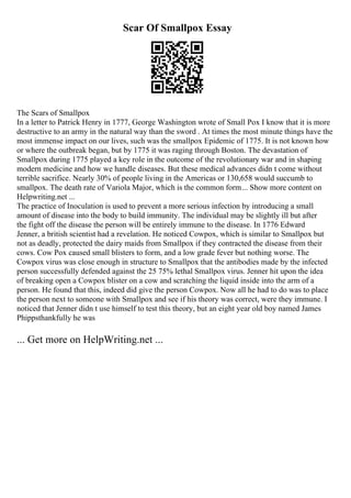 Scar Of Smallpox Essay
The Scars of Smallpox
In a letter to Patrick Henry in 1777, George Washington wrote of Small Pox I know that it is more
destructive to an army in the natural way than the sword . At times the most minute things have the
most immense impact on our lives, such was the smallpox Epidemic of 1775. It is not known how
or where the outbreak began, but by 1775 it was raging through Boston. The devastation of
Smallpox during 1775 played a key role in the outcome of the revolutionary war and in shaping
modern medicine and how we handle diseases. But these medical advances didn t come without
terrible sacrifice. Nearly 30% of people living in the Americas or 130,658 would succumb to
smallpox. The death rate of Variola Major, which is the common form... Show more content on
Helpwriting.net ...
The practice of Inoculation is used to prevent a more serious infection by introducing a small
amount of disease into the body to build immunity. The individual may be slightly ill but after
the fight off the disease the person will be entirely immune to the disease. In 1776 Edward
Jenner, a british scientist had a revelation. He noticed Cowpox, which is similar to Smallpox but
not as deadly, protected the dairy maids from Smallpox if they contracted the disease from their
cows. Cow Pox caused small blisters to form, and a low grade fever but nothing worse. The
Cowpox virus was close enough in structure to Smallpox that the antibodies made by the infected
person successfully defended against the 25 75% lethal Smallpox virus. Jenner hit upon the idea
of breaking open a Cowpox blister on a cow and scratching the liquid inside into the arm of a
person. He found that this, indeed did give the person Cowpox. Now all he had to do was to place
the person next to someone with Smallpox and see if his theory was correct, were they immune. I
noticed that Jenner didn t use himself to test this theory, but an eight year old boy named James
Phippsthankfully he was
... Get more on HelpWriting.net ...
 