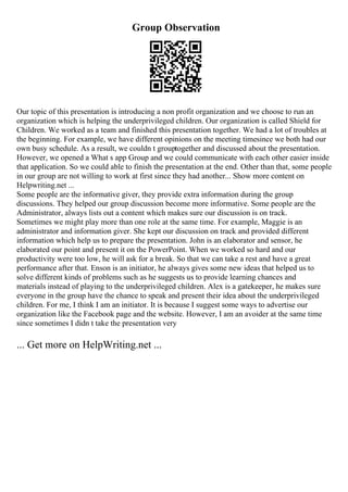 Group Observation
Our topic of this presentation is introducing a non profit organization and we choose to run an
organization which is helping the underprivileged children. Our organization is called Shield for
Children. We worked as a team and finished this presentation together. We had a lot of troubles at
the beginning. For example, we have different opinions on the meeting timesince we both had our
own busy schedule. As a result, we couldn t grouptogether and discussed about the presentation.
However, we opened a What s app Group and we could communicate with each other easier inside
that application. So we could able to finish the presentation at the end. Other than that, some people
in our group are not willing to work at first since they had another... Show more content on
Helpwriting.net ...
Some people are the informative giver, they provide extra information during the group
discussions. They helped our group discussion become more informative. Some people are the
Administrator, always lists out a content which makes sure our discussion is on track.
Sometimes we might play more than one role at the same time. For example, Maggie is an
administrator and information giver. She kept our discussion on track and provided different
information which help us to prepare the presentation. John is an elaborator and sensor, he
elaborated our point and present it on the PowerPoint. When we worked so hard and our
productivity were too low, he will ask for a break. So that we can take a rest and have a great
performance after that. Enson is an initiator, he always gives some new ideas that helped us to
solve different kinds of problems such as he suggests us to provide learning chances and
materials instead of playing to the underprivileged children. Alex is a gatekeeper, he makes sure
everyone in the group have the chance to speak and present their idea about the underprivileged
children. For me, I think I am an initiator. It is because I suggest some ways to advertise our
organization like the Facebook page and the website. However, I am an avoider at the same time
since sometimes I didn t take the presentation very
... Get more on HelpWriting.net ...
 