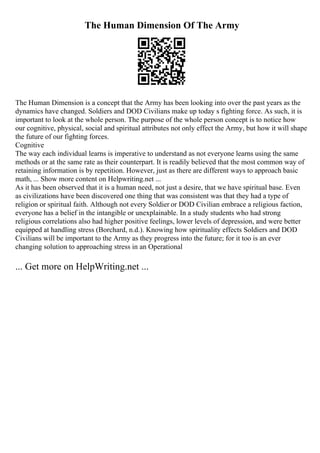 The Human Dimension Of The Army
The Human Dimension is a concept that the Army has been looking into over the past years as the
dynamics have changed. Soldiers and DOD Civilians make up today s fighting force. As such, it is
important to look at the whole person. The purpose of the whole person concept is to notice how
our cognitive, physical, social and spiritual attributes not only effect the Army, but how it will shape
the future of our fighting forces.
Cognitive
The way each individual learns is imperative to understand as not everyone learns using the same
methods or at the same rate as their counterpart. It is readily believed that the most common way of
retaining information is by repetition. However, just as there are different ways to approach basic
math, ... Show more content on Helpwriting.net ...
As it has been observed that it is a human need, not just a desire, that we have spiritual base. Even
as civilizations have been discovered one thing that was consistent was that they had a type of
religion or spiritual faith. Although not every Soldier or DOD Civilian embrace a religious faction,
everyone has a belief in the intangible or unexplainable. In a study students who had strong
religious correlations also had higher positive feelings, lower levels of depression, and were better
equipped at handling stress (Borchard, n.d.). Knowing how spirituality effects Soldiers and DOD
Civilians will be important to the Army as they progress into the future; for it too is an ever
changing solution to approaching stress in an Operational
... Get more on HelpWriting.net ...
 