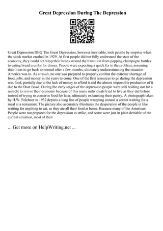 Great Depression During The Depression
Great Depression DBQ The Great Depression, however inevitable, took people by surprise when
the stock market crashed in 1929. At first people did not fully understand the state of the
economy, they could not wrap their heads around the transition from popping champagne bottles
to eating bread crumbs for dinner. People were expecting a quick fix to the problem, assuming
their lives to go back to normal after a few months, ultimately underestimating the situation
America was in. As a result, no one was prepared to properly combat the extreme shortage of
food, jobs, and money in the years to come. One of the first resources to go during the depression
was food, partially due to the lack of money to afford it and the almost impossible production of it
due to the Dust Bowl. During the early stages of the depression people were still holding out for a
miracle to revive their economy because of this many individuals tried to live as they did before
instead of trying to conserve food for later, ultimately exhausting their pantry. A photograph taken
by H.W. Felchner in 1932 depicts a long line of people wrapping around a corner waiting for a
meal at a restaurant. The picture also accurately illustrates the desperation of the people in like
waiting for anything to eat, as they ate all their food at home. Because many of the American
People were not prepared for the depression to strike, and some were just in plain deniable of the
current situation, most of their
... Get more on HelpWriting.net ...
 