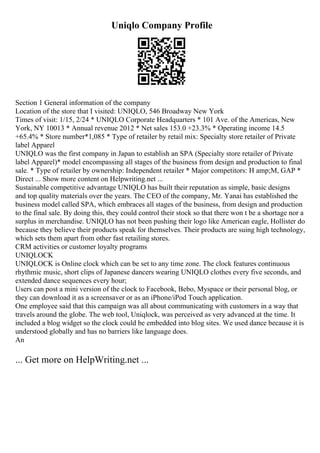 Uniqlo Company Profile
Section 1 General information of the company
Location of the store that I visited: UNIQLO, 546 Broadway New York
Times of visit: 1/15, 2/24 * UNIQLO Corporate Headquarters * 101 Ave. of the Americas, New
York, NY 10013 * Annual revenue 2012 * Net sales 153.0 +23.3% * Operating income 14.5
+65.4% * Store number*1,085 * Type of retailer by retail mix: Specialty store retailer of Private
label Apparel
UNIQLO was the first company in Japan to establish an SPA (Specialty store retailer of Private
label Apparel)* model encompassing all stages of the business from design and production to final
sale. * Type of retailer by ownership: Independent retailer * Major competitors: H amp;M, GAP *
Direct ... Show more content on Helpwriting.net ...
Sustainable competitive advantage UNIQLO has built their reputation as simple, basic designs
and top quality materials over the years. The CEO of the company, Mr. Yanai has established the
business model called SPA, which embraces all stages of the business, from design and production
to the final sale. By doing this, they could control their stock so that there won t be a shortage nor a
surplus in merchandise. UNIQLO has not been pushing their logo like American eagle, Hollister do
because they believe their products speak for themselves. Their products are suing high technology,
which sets them apart from other fast retailing stores.
CRM activities or customer loyalty programs
UNIQLOCK
UNIQLOCK is Online clock which can be set to any time zone. The clock features continuous
rhythmic music, short clips of Japanese dancers wearing UNIQLO clothes every five seconds, and
extended dance sequences every hour;
Users can post a mini version of the clock to Facebook, Bebo, Myspace or their personal blog, or
they can download it as a screensaver or as an iPhone/iPod Touch application.
One employee said that this campaign was all about communicating with customers in a way that
travels around the globe. The web tool, Uniqlock, was perceived as very advanced at the time. It
included a blog widget so the clock could be embedded into blog sites. We used dance because it is
understood globally and has no barriers like language does.
An
... Get more on HelpWriting.net ...
 