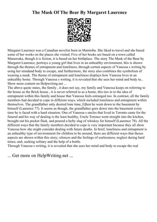 The Mask Of The Bear By Margaret Laurence
Margaret Laurence was a Canadian novelist born in Manitoba. She liked to travel and she based
some of her works on the places she visited. Five of her books are based on a town called
Manawaka, though it is fiction, it is based on her birthplace. The story The Mask of the Bear by
Margaret Laurence, portrays a young girl that lives in an unhealthy environment, this is shown
through the themes of entrapment and loneliness, through certain aspects of Vanessa s writing by
using her mindand body to escape, and furthermore, the story also combines the symbolism of
wearing a mask. The theme of entrapment and loneliness displays how Vanessa lives in an
unhealthy home. Through Vanessa s writing, it is revealed that she uses her mind and body to...
Show more content on Helpwriting.net ...
The above quote states, the family , it does not say, my family and Vanessa keeps on referring to
the house as the Brick house , it is never referred to as a home, this ties in to the idea of
entrapment within this family and house that Vanessa feels estranged too. In contrast, all the family
members had decided to cope in different ways, which included loneliness and entrapment within
themselves. The grandfather only desired lone time, [t]hen he went down to the basement by
himself (Laurence 77). It seems as though, the grandfather goes down into the basement every
time he is faced with a hard situation. One of Vanessa s uncles that lived in Toronto came for the
funeral and his way of dealing is the least healthy, Uncle Terence went straight into the kitchen,
brought out his pocket flask, and poured a hefty slag of whiskey for himself (Laurence 78). All the
different ways that the family members decided to cope is very important because they all show
Vanessa how she might consider dealing with future deaths. In brief, loneliness and entrapment is
an unhealthy type of environment for children to be around, there are different ways that theses
aspects are shown within this story; silences and the feelings of uselessness; neglect during hard
times; and, seeking solitary and the help of a bottle.
Through Vanessa s writing, it is revealed that she uses her mind and body to escape the real
... Get more on HelpWriting.net ...
 