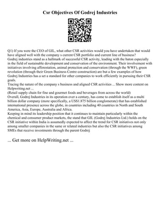 Csr Objectives Of Godrej Industries
Q1) If you were the CEO of GIL, what other CSR activities would you have undertaken that would
have aligned well with the company s current CSR portfolio and current line of business?
Godrej industries stand as a hallmark of successful CSR activity, leading with the baton especially
in the field of sustainable development and conservation of the environment. Their involvement with
initiatives involving afforestation, animal protection and conservation (through the WWF), green
revolution (through their Green Business Centre construction) are but a few examples of how
Godrej Industries has a set a standard for other companies to work efficiently in pursuing their CSR
goals.
Tracing the nature of the company s business and aligned CSR activities ... Show more content on
Helpwriting.net ...
(Retail supply chain for fine and gourmet foods and beverages from across the world)
Overall, Godrej Industries in its operation over a century, has come to establish itself as a multi
billion dollar company (more specifically, a US$1.875 billion conglomerate) that has established
international presence across the globe, in countries including 40 countries in North and South
America, Asia, Europe, Australia and Africa.
Keeping in mind its leadership position that it continues to maintain particularly within the
chemical and consumer product markets, the stand that GIL (Godrej Industries Ltd.) holds on the
CSR initiative within India is assumedly expected to affect the trend for CSR initiatives not only
among smaller companies in the same or related industries but also the CSR initiatives among
SMEs that receive investments through the parent Godrej
... Get more on HelpWriting.net ...
 