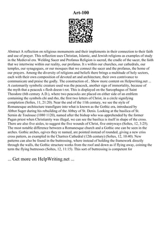 Art-100
Abstract A reflection on religious monuments and their implements in their connection to their faith
and use of prayer. This reflection uses Christian, Islamic, and Jewish religions as examples of study
in the Medieval era. Welding Sacer and Profanus Religion is sacred, the cradle of the sacer, the faith
that we intertwine within our reality, our profanus. It s within our churches, our cathedrals, our
temples, our synagogues, or our mosques that we connect the sacer and the profanus, the home of
our prayers. Among the diversity of religions and beliefs there brings a multitude of holy sectors,
each with their own composition of devoted art and architecture, their own contrivance to
communicate and praise the godly. The construction of... Show more content on Helpwriting.net ...
A customarily symbolic creature used was the peacock, another sign of immortality, because of
the myth that a peacock s flesh doesn t rot. This is displayed on the Sarcophagus of Saint
Theodore (6th century A.D.), where two peacocks are placed on either side of an emblem
containing the symbols chi and rho, the first two letters of Christ, in a circle signifying
completion (Soltes, 11, 21:20). Near the end of the 11th century, we see the style of
Romanesque architecture transfigure into what is known as the Gothic era, introduced by
Abbot Suger during his rebuilding of the Abbey of St. Denis. Looking at the basilica of St.
Sernin de Toulouse (1080 1120), named after the bishop who was apprehended by the former
Pagan priest when Christianity was illegal, we can see the basilica is itself in shape of the cross.
There are also five aisles, to suggest the five wounds of Christ, five entryways (Soltes, 12, 3:25).
The most notable difference between a Romanesque church and a Gothic one can be seen in the
arches. Gothic arches, ogives they re named, are pointed instead of rounded, giving a new criss
cross pattern, as exampled in the Chartres Cathedral (12th century) (Soltes, 12, 10:40). New
patterns can also be found in the buttressing, where instead of holding the framework directly
through the walls, the Gothic structure works from the roof and down as if flying away, coining the
term the flying buttresses (Soltes, 12, 11:15). This sort of buttressing is competent for
... Get more on HelpWriting.net ...
 