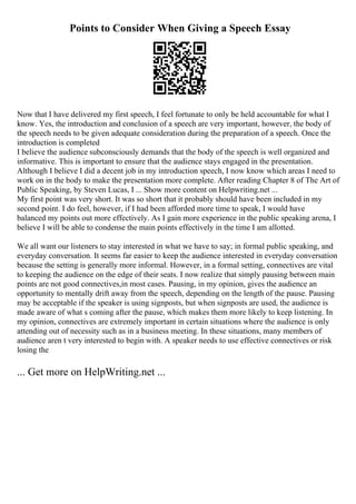 Points to Consider When Giving a Speech Essay
Now that I have delivered my first speech, I feel fortunate to only be held accountable for what I
know. Yes, the introduction and conclusion of a speech are very important, however, the body of
the speech needs to be given adequate consideration during the preparation of a speech. Once the
introduction is completed
I believe the audience subconsciously demands that the body of the speech is well organized and
informative. This is important to ensure that the audience stays engaged in the presentation.
Although I believe I did a decent job in my introduction speech, I now know which areas I need to
work on in the body to make the presentation more complete. After reading Chapter 8 of The Art of
Public Speaking, by Steven Lucas, I ... Show more content on Helpwriting.net ...
My first point was very short. It was so short that it probably should have been included in my
second point. I do feel, however, if I had been afforded more time to speak, I would have
balanced my points out more effectively. As I gain more experience in the public speaking arena, I
believe I will be able to condense the main points effectively in the time I am allotted.
We all want our listeners to stay interested in what we have to say; in formal public speaking, and
everyday conversation. It seems far easier to keep the audience interested in everyday conversation
because the setting is generally more informal. However, in a formal setting, connectives are vital
to keeping the audience on the edge of their seats. I now realize that simply pausing between main
points are not good connectives,in most cases. Pausing, in my opinion, gives the audience an
opportunity to mentally drift away from the speech, depending on the length of the pause. Pausing
may be acceptable if the speaker is using signposts, but when signposts are used, the audience is
made aware of what s coming after the pause, which makes them more likely to keep listening. In
my opinion, connectives are extremely important in certain situations where the audience is only
attending out of necessity such as in a business meeting. In these situations, many members of
audience aren t very interested to begin with. A speaker needs to use effective connectives or risk
losing the
... Get more on HelpWriting.net ...
 