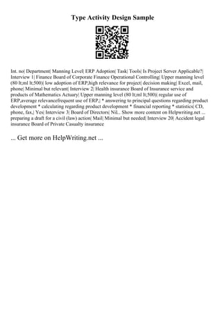 Type Activity Design Sample
Int. no| Department| Manning Level| ERP Adoption| Task| Tools| Is Project Server Applicable?|
Interview 1| Finance Board of Corporate Finance Operational Controlling| Upper manning level
(80 lt;ml lt;500)| low adoption of ERP,high relevance for project| decision making| Excel, mail,
phone| Minimal but relevant| Interview 2| Health insurance Board of Insurance service and
products of Mathematics Actuary| Upper manning level (80 lt;ml lt;500)| regular use of
ERP,average relevancefrequent use of ERP,| * answering to principal questions regarding product
development * calculating regarding product development * financial reporting * statistics| CD,
phone, fax,| Yes| Interview 3| Board of Directors| Nil... Show more content on Helpwriting.net ...
preparing a draft for a civil (law) action| Mail| Minimal but needed| Interview 20| Accident legal
insurance Board of Private Casualty insurance
... Get more on HelpWriting.net ...
 
