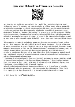Essay about Philosophy and Therapeutic Recreation
As I make my way on this journey that is my life, I realize that I have always believed in the
fundamental worth of all humanity and my responsibility as a fellow human being to respect this
premise and also to support individuals, as much as I am able, to help unearth it should this basic
truth become hidden to them. This is a guiding principle for me and I believe that many of the
constructs of the field of Therapeutic Recreation (TR) are congruent with this philosophy. Making
the decision to obtain a Therapeutic Recreation Specialization (TRS) degree offered a theoretical
rationale in which to further explore the concept of leisure, define my professional philosophy and
an opportunity to reflect critically on the field which I have... Show more content on Helpwriting.net
...
When choosing to work with adults living with severe dementia, many people often ask me how
or why I do it. It s simple. Not only do I believe that all people have value, I likewise believe that
all people can contribute to society. The client who can no longer articulate their thoughts or needs
or desires is teaching me to listen and find alternative means of communication. In essence, they are
teaching me to be a better communicator. I think this is congruent with Sayers concept of
meaningful contribution. There are still so many things about the brain that we do not understand
that I would find it arrogant of me to assume that the person with dementia does not feel they are
still contributing to society in some way.
This improved communication skill, from my perspective, is an essential and necessary benchmark
for the establishment of an effective client/practitioner relationship. O Keefe (2008) urges us to
listen to the narrative, there s a story to be heard, if only we adjust our philosophical positioning.
Eudaimonia, Leisure Ability Model, A Strength Paradigm
Aristotle posits Eudaimonia, human flourishing and happiness, as the chief good of humanity
achieved through reflective activity over a lifetime (Aristotle, The Nicomachean Ethics, 2002).
From my perspective, the reflective activity to which he alludes is the pursuit of leisure.
... Get more on HelpWriting.net ...
 