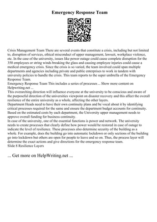 Emergency Response Team
Crisis Management Team There are several events that constitute a crisis, including but not limited
to, disruption of services, ethical misconduct of upper management, lawsuit, workplace violence,
etc. In the case of the university, issues like power outage could cause complete disruption for the
350 employees or string winds breaking the glass and causing employee injuries could cause a
medical emergency crisis. Since the crisis is so varied, the team involved could span multiple
departments and agencies including private and public enterprises to work in tandem with
university policies to handle the crisis. This team reports to the super umbrella of the Emergency
Response Team.
Emergency Response Team This includes a series of processes... Show more content on
Helpwriting.net ...
This overarching direction will influence everyone at the university to be conscious and aware of
the purposeful direction of the universities viewpoint on disaster recovery and this affect the overall
resilience of the entire university as a whole, affecting the other layers.
Department Heads need to have their own continuity plans and be vocal about it by identifying
critical processes required for the same and ensure the department budget accounts for continuity.
Based on the estimated costs by each department, the University upper management needs to
approve overall funding for business continuity.
In case of the university, one of the essential functions is power and network. The university
needs to create processes that clearly define how power would be restored in case of outage to
indicate the level of resilience. These processes also determine security of the building as a
whole. For example, does the building go into automatic lockdown or only sections of the building
go into lockdown but others are open for people to leave and so on. Thus, the process layer will
determine the exact actions and give directions for the emergency response team.
Slide 8 Resilience Layers
... Get more on HelpWriting.net ...
 