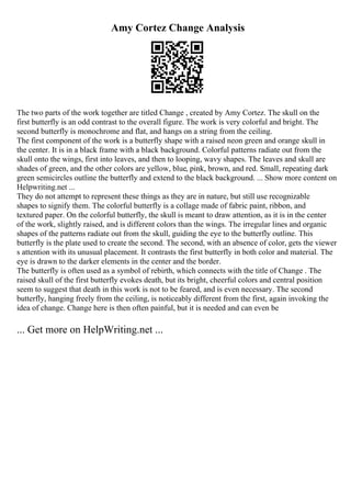 Amy Cortez Change Analysis
The two parts of the work together are titled Change , created by Amy Cortez. The skull on the
first butterfly is an odd contrast to the overall figure. The work is very colorful and bright. The
second butterfly is monochrome and flat, and hangs on a string from the ceiling.
The first component of the work is a butterfly shape with a raised neon green and orange skull in
the center. It is in a black frame with a black background. Colorful patterns radiate out from the
skull onto the wings, first into leaves, and then to looping, wavy shapes. The leaves and skull are
shades of green, and the other colors are yellow, blue, pink, brown, and red. Small, repeating dark
green semicircles outline the butterfly and extend to the black background. ... Show more content on
Helpwriting.net ...
They do not attempt to represent these things as they are in nature, but still use recognizable
shapes to signify them. The colorful butterfly is a collage made of fabric paint, ribbon, and
textured paper. On the colorful butterfly, the skull is meant to draw attention, as it is in the center
of the work, slightly raised, and is different colors than the wings. The irregular lines and organic
shapes of the patterns radiate out from the skull, guiding the eye to the butterfly outline. This
butterfly is the plate used to create the second. The second, with an absence of color, gets the viewer
s attention with its unusual placement. It contrasts the first butterfly in both color and material. The
eye is drawn to the darker elements in the center and the border.
The butterfly is often used as a symbol of rebirth, which connects with the title of Change . The
raised skull of the first butterfly evokes death, but its bright, cheerful colors and central position
seem to suggest that death in this work is not to be feared, and is even necessary. The second
butterfly, hanging freely from the ceiling, is noticeably different from the first, again invoking the
idea of change. Change here is then often painful, but it is needed and can even be
... Get more on HelpWriting.net ...
 