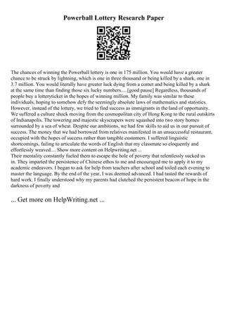 Powerball Lottery Research Paper
The chances of winning the Powerball lottery is one in 175 million. You would have a greater
chance to be struck by lightning, which is one in three thousand or being killed by a shark, one in
3.7 million. You would literally have greater luck dying from a comet and being killed by a shark
at the same time than finding those six lucky numbers.....[good pause] Regardless, thousands of
people buy a lotteryticket in the hopes of winning million. My family was similar to these
individuals, hoping to somehow defy the seemingly absolute laws of mathematics and statistics.
However, instead of the lottery, we tried to find success as immigrants in the land of opportunity.
We suffered a culture shock moving from the cosmopolitan city of Hong Kong to the rural outskirts
of Indianapolis. The towering and majestic skyscrapers were squashed into two story homes
surrounded by a sea of wheat. Despite our ambitions, we had few skills to aid us in our pursuit of
success. The money that we had borrowed from relatives manifested in an unsuccessful restaurant,
occupied with the hopes of success rather than tangible customers. I suffered linguistic
shortcomings, failing to articulate the words of English that my classmate so eloquently and
effortlessly weaved.... Show more content on Helpwriting.net ...
Their mentality constantly fueled them to escape the hole of poverty that relentlessly sucked us
in. They imparted the persistence of Chinese ethos to me and encouraged me to apply it to my
academic endeavors. I began to ask for help from teachers after school and toiled each evening to
master the language. By the end of the year, I was deemed advanced. I had tasted the rewards of
hard work. I finally understood why my parents had clutched the persistent beacon of hope in the
darkness of poverty and
... Get more on HelpWriting.net ...
 