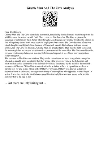 Grizzly Man And The Cove Analysis
Final Doc Review
Grizzly Man and The Cove both share a common, fascinating theme: humans relationship with the
wild lives and the nature world. Both films centre on this theme but The Cove explores the
slaughter of dolphins in Taiji, Japan while Grizzly Man focuses on Timothy Treadwell s attempt to
live with grizzly bears. Both have a certain tragic plot about them, The Cove because of the cold
blood slaughter and Grizzly Man because of Treadwell s death. Both choose to focus on one
species, for The Cove its dolphins, Grizzly Man, its grizzly Bears. They may be both focused on
the same topic but are they re both fantastic explorations of the same idea. The Cove combines the
personal relationship between a man and dolphins and expands it to ... Show more content on
Helpwriting.net ...
The enemies in The Cove are obvious. They re the committees set up to bring about change but
who get so caught up in legislation that they create little progress. They re the fisherman and
multi million dollar companies who feel their livelihood threatened by the activists determined
to make a difference. With all these enemies for the activists to face, it s good that we have a
hero to root for and in this film it s Ric O Barry. For years, O Barry was known as the best
dolphin trainer in the world, having trained many of the dolphins who appeared in the Flipper TV
series. It was this particular job that convinced him that dolphins were not meant to be kept in
captivity but to be free in the
... Get more on HelpWriting.net ...
 