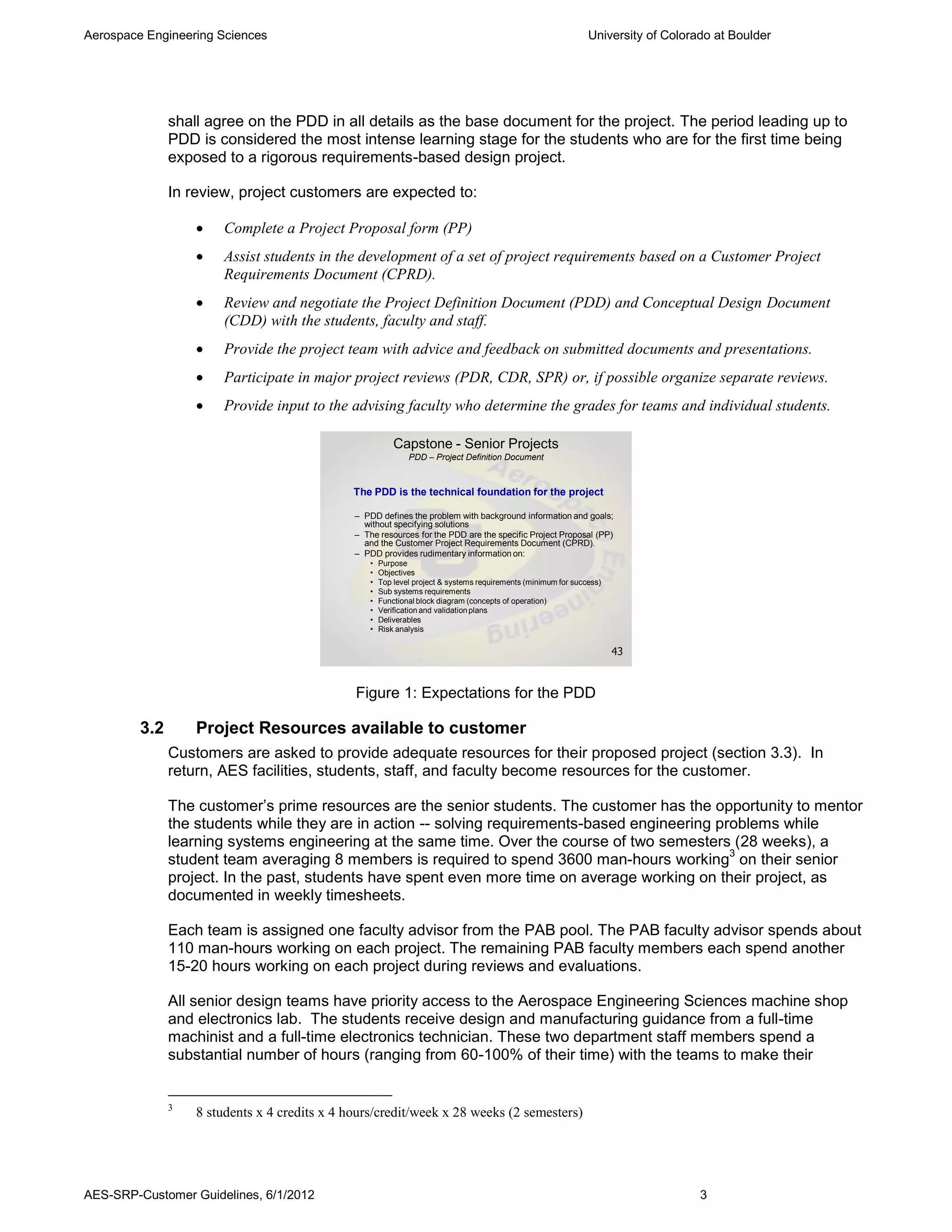 Aerospace Engineering Sciences                                                                                  University of Colorado at Boulder




               shall agree on the PDD in all details as the base document for the project. The period leading up to
               PDD is considered the most intense learning stage for the students who are for the first time being
               exposed to a rigorous requirements-based design project.

               In review, project customers are expected to:

                      Complete a Project Proposal form (PP)
                      Assist students in the development of a set of project requirements based on a Customer Project
                       Requirements Document (CPRD).
                      Review and negotiate the Project Definition Document (PDD) and Conceptual Design Document
                       (CDD) with the students, faculty and staff.
                      Provide the project team with advice and feedback on submitted documents and presentations.
                      Participate in major project reviews (PDR, CDR, SPR) or, if possible organize separate reviews.
                      Provide input to the advising faculty who determine the grades for teams and individual students.

                                                          Capstone - Senior Projects
                                                              PDD – Project Definition Document



                                               The PDD is the technical foundation for the project

                                               – PDD defines the problem with background information and goals;
                                                 without specifying solutions
                                               – The resources for the PDD are the specific Project Proposal (PP)
                                                 and the Customer Project Requirements Document (CPRD).
                                               – PDD provides rudimentary information on:
                                                  •   Purpose
                                                  •   Objectives
                                                  •   Top level project & systems requirements (minimum for success)
                                                  •   Sub systems requirements
                                                  •   Functional block diagram (concepts of operation)
                                                  •   Verification and validation plans
                                                  •   Deliverables
                                                  •   Risk analysis

                                                                                                                       43



                                               Figure 1: Expectations for the PDD

         3.2       Project Resources available to customer
               Customers are asked to provide adequate resources for their proposed project (section 3.3). In
               return, AES facilities, students, staff, and faculty become resources for the customer.

               The customer’s prime resources are the senior students. The customer has the opportunity to mentor
               the students while they are in action -- solving requirements-based engineering problems while
               learning systems engineering at the same time. Over the course of two semesters (28 weeks), a
                                                                                                 3
               student team averaging 8 members is required to spend 3600 man-hours working on their senior
               project. In the past, students have spent even more time on average working on their project, as
               documented in weekly timesheets.

               Each team is assigned one faculty advisor from the PAB pool. The PAB faculty advisor spends about
               110 man-hours working on each project. The remaining PAB faculty members each spend another
               15-20 hours working on each project during reviews and evaluations.

               All senior design teams have priority access to the Aerospace Engineering Sciences machine shop
               and electronics lab. The students receive design and manufacturing guidance from a full-time
               machinist and a full-time electronics technician. These two department staff members spend a
               substantial number of hours (ranging from 60-100% of their time) with the teams to make their


               3
                   8 students x 4 credits x 4 hours/credit/week x 28 weeks (2 semesters)




AES-SRP-Customer Guidelines, 6/1/2012                                                                                               3
 
