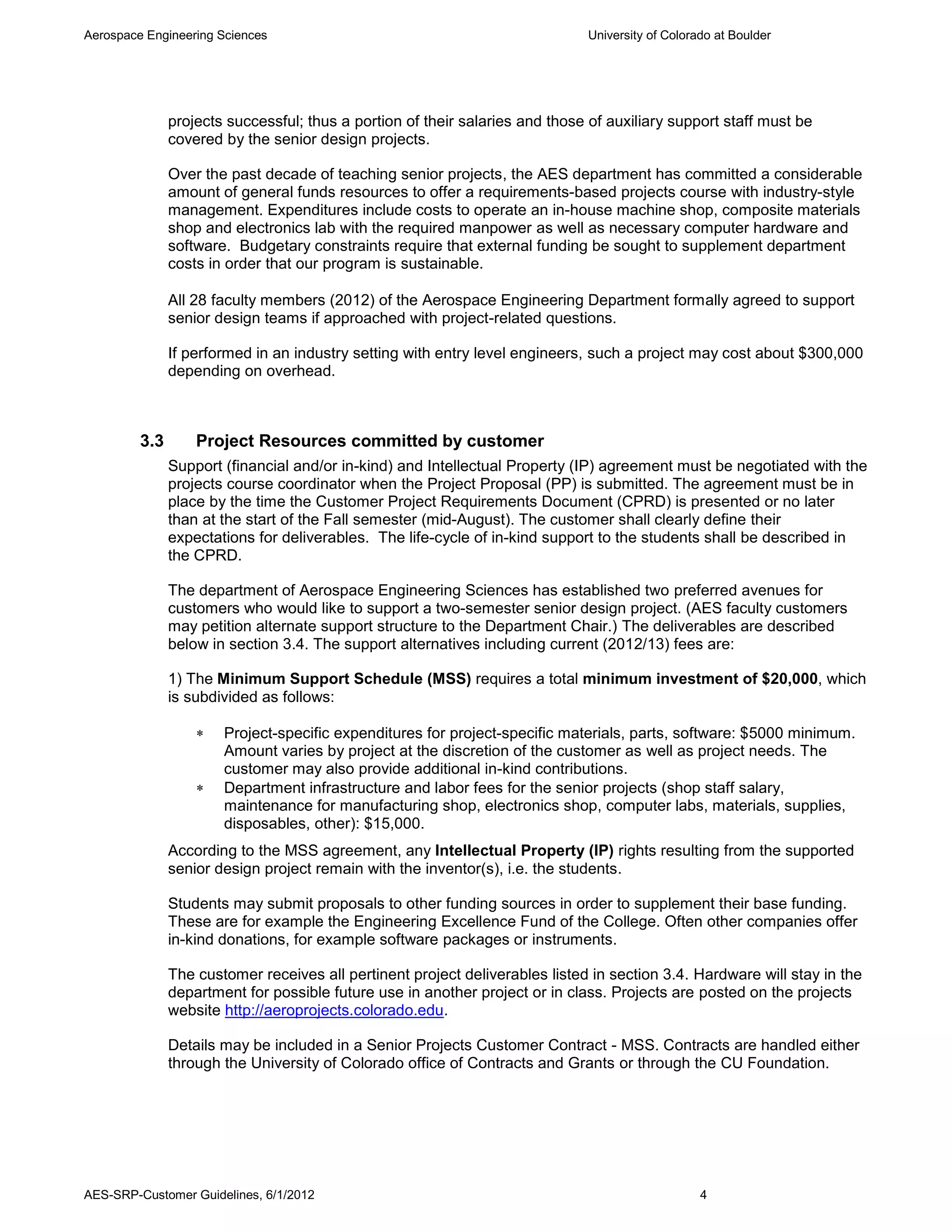 Aerospace Engineering Sciences                                                University of Colorado at Boulder




               projects successful; thus a portion of their salaries and those of auxiliary support staff must be
               covered by the senior design projects.

               Over the past decade of teaching senior projects, the AES department has committed a considerable
               amount of general funds resources to offer a requirements-based projects course with industry-style
               management. Expenditures include costs to operate an in-house machine shop, composite materials
               shop and electronics lab with the required manpower as well as necessary computer hardware and
               software. Budgetary constraints require that external funding be sought to supplement department
               costs in order that our program is sustainable.

               All 28 faculty members (2012) of the Aerospace Engineering Department formally agreed to support
               senior design teams if approached with project-related questions.

               If performed in an industry setting with entry level engineers, such a project may cost about $300,000
               depending on overhead.



         3.3       Project Resources committed by customer
               Support (financial and/or in-kind) and Intellectual Property (IP) agreement must be negotiated with the
               projects course coordinator when the Project Proposal (PP) is submitted. The agreement must be in
               place by the time the Customer Project Requirements Document (CPRD) is presented or no later
               than at the start of the Fall semester (mid-August). The customer shall clearly define their
               expectations for deliverables. The life-cycle of in-kind support to the students shall be described in
               the CPRD.

               The department of Aerospace Engineering Sciences has established two preferred avenues for
               customers who would like to support a two-semester senior design project. (AES faculty customers
               may petition alternate support structure to the Department Chair.) The deliverables are described
               below in section 3.4. The support alternatives including current (2012/13) fees are:

               1) The Minimum Support Schedule (MSS) requires a total minimum investment of $20,000, which
               is subdivided as follows:

                      Project-specific expenditures for project-specific materials, parts, software: $5000 minimum.
                       Amount varies by project at the discretion of the customer as well as project needs. The
                       customer may also provide additional in-kind contributions.
                      Department infrastructure and labor fees for the senior projects (shop staff salary,
                       maintenance for manufacturing shop, electronics shop, computer labs, materials, supplies,
                       disposables, other): $15,000.
               According to the MSS agreement, any Intellectual Property (IP) rights resulting from the supported
               senior design project remain with the inventor(s), i.e. the students.

               Students may submit proposals to other funding sources in order to supplement their base funding.
               These are for example the Engineering Excellence Fund of the College. Often other companies offer
               in-kind donations, for example software packages or instruments.

               The customer receives all pertinent project deliverables listed in section 3.4. Hardware will stay in the
               department for possible future use in another project or in class. Projects are posted on the projects
               website http://aeroprojects.colorado.edu.

               Details may be included in a Senior Projects Customer Contract - MSS. Contracts are handled either
               through the University of Colorado office of Contracts and Grants or through the CU Foundation.




AES-SRP-Customer Guidelines, 6/1/2012                                                             4
 