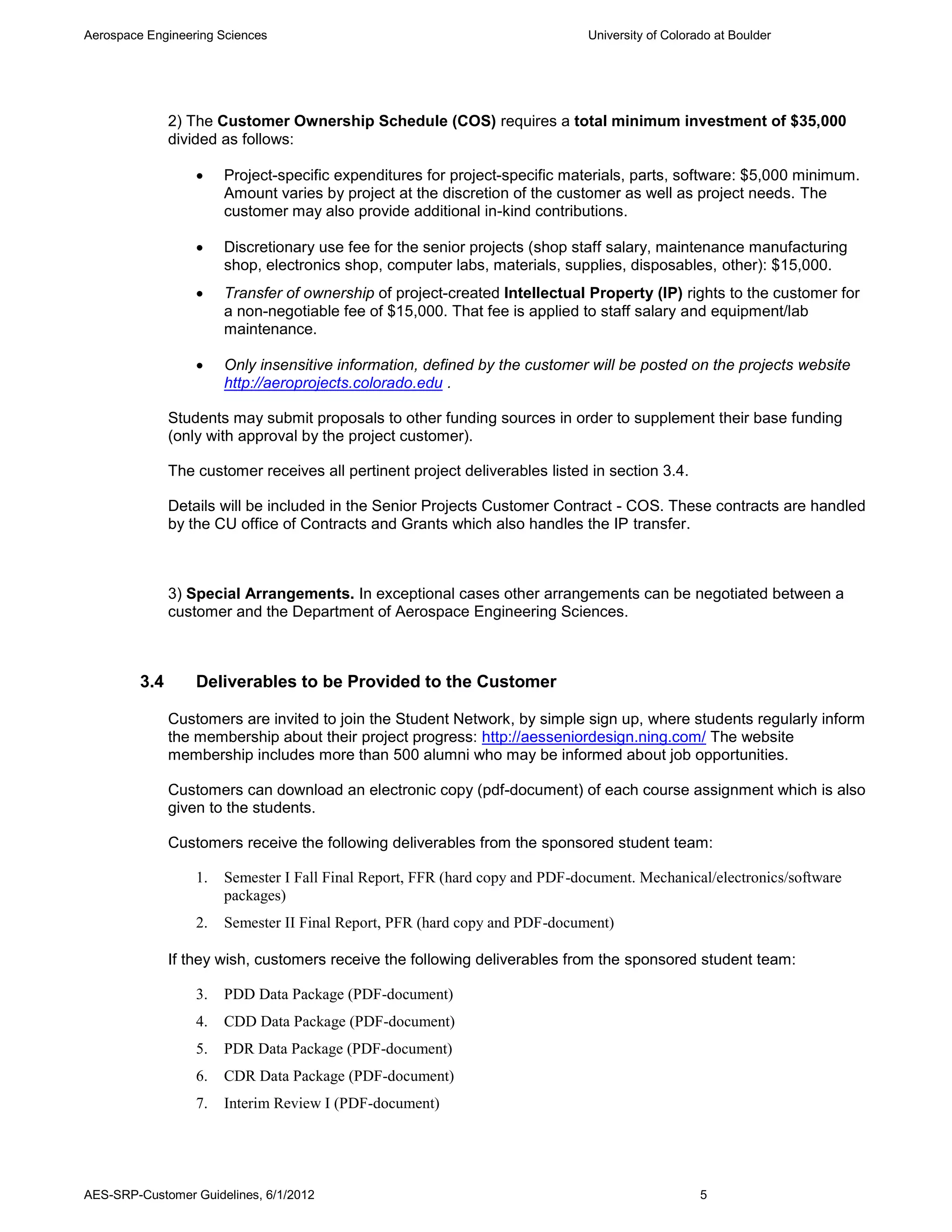 Aerospace Engineering Sciences                                                 University of Colorado at Boulder




               2) The Customer Ownership Schedule (COS) requires a total minimum investment of $35,000
               divided as follows:

                       Project-specific expenditures for project-specific materials, parts, software: $5,000 minimum.
                        Amount varies by project at the discretion of the customer as well as project needs. The
                        customer may also provide additional in-kind contributions.

                       Discretionary use fee for the senior projects (shop staff salary, maintenance manufacturing
                        shop, electronics shop, computer labs, materials, supplies, disposables, other): $15,000.
                       Transfer of ownership of project-created Intellectual Property (IP) rights to the customer for
                        a non-negotiable fee of $15,000. That fee is applied to staff salary and equipment/lab
                        maintenance.

                       Only insensitive information, defined by the customer will be posted on the projects website
                        http://aeroprojects.colorado.edu .

               Students may submit proposals to other funding sources in order to supplement their base funding
               (only with approval by the project customer).

               The customer receives all pertinent project deliverables listed in section 3.4.

               Details will be included in the Senior Projects Customer Contract - COS. These contracts are handled
               by the CU office of Contracts and Grants which also handles the IP transfer.



               3) Special Arrangements. In exceptional cases other arrangements can be negotiated between a
               customer and the Department of Aerospace Engineering Sciences.



         3.4       Deliverables to be Provided to the Customer

               Customers are invited to join the Student Network, by simple sign up, where students regularly inform
               the membership about their project progress: http://aesseniordesign.ning.com/ The website
               membership includes more than 500 alumni who may be informed about job opportunities.

               Customers can download an electronic copy (pdf-document) of each course assignment which is also
               given to the students.

               Customers receive the following deliverables from the sponsored student team:

                   1.   Semester I Fall Final Report, FFR (hard copy and PDF-document. Mechanical/electronics/software
                        packages)
                   2.   Semester II Final Report, PFR (hard copy and PDF-document)

               If they wish, customers receive the following deliverables from the sponsored student team:

                   3.   PDD Data Package (PDF-document)
                   4.   CDD Data Package (PDF-document)
                   5.   PDR Data Package (PDF-document)
                   6.   CDR Data Package (PDF-document)
                   7.   Interim Review I (PDF-document)




AES-SRP-Customer Guidelines, 6/1/2012                                                              5
 