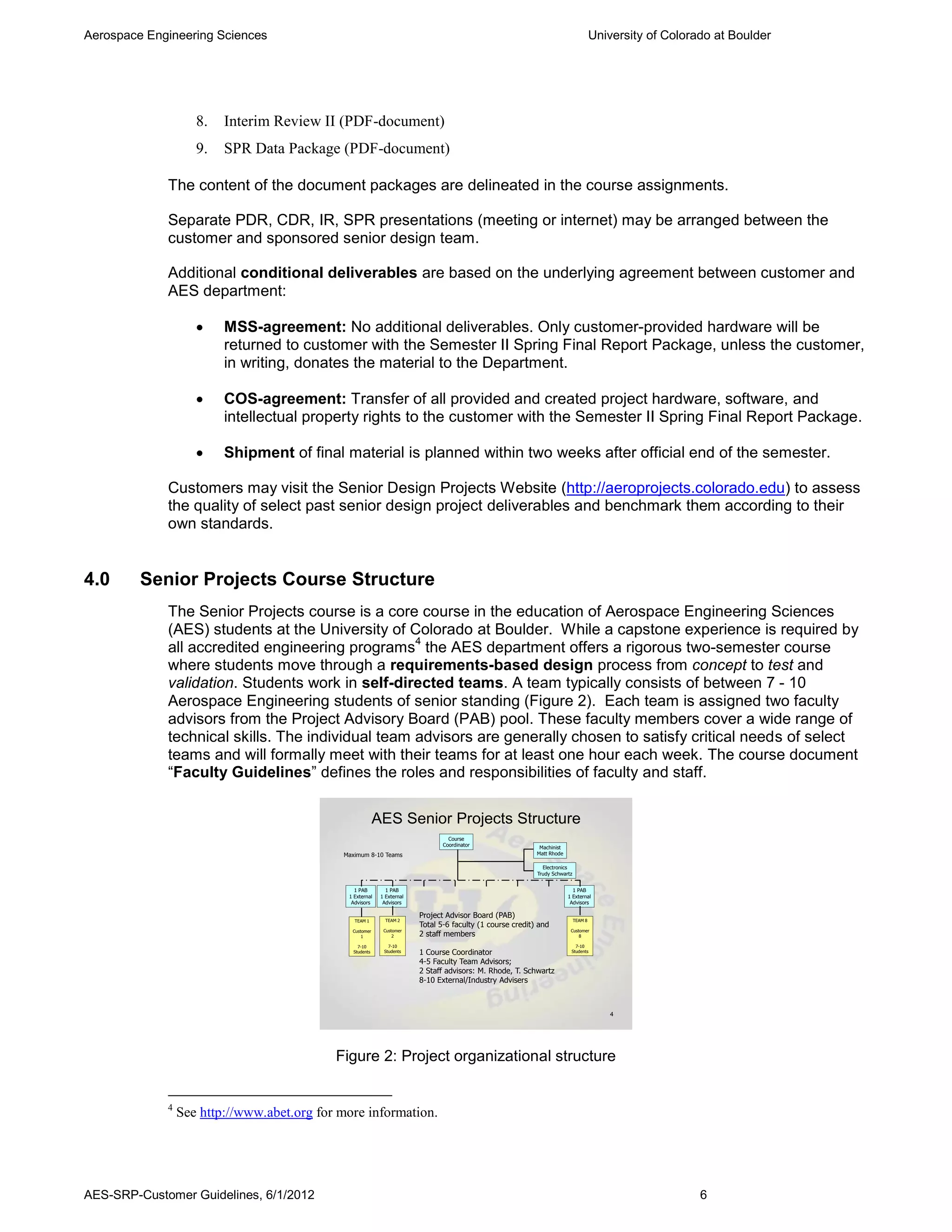 Aerospace Engineering Sciences                                                                                                        University of Colorado at Boulder




                    8.   Interim Review II (PDF-document)
                    9.   SPR Data Package (PDF-document)

             The content of the document packages are delineated in the course assignments.

             Separate PDR, CDR, IR, SPR presentations (meeting or internet) may be arranged between the
             customer and sponsored senior design team.

             Additional conditional deliverables are based on the underlying agreement between customer and
             AES department:

                        MSS-agreement: No additional deliverables. Only customer-provided hardware will be
                         returned to customer with the Semester II Spring Final Report Package, unless the customer,
                         in writing, donates the material to the Department.

                        COS-agreement: Transfer of all provided and created project hardware, software, and
                         intellectual property rights to the customer with the Semester II Spring Final Report Package.

                        Shipment of final material is planned within two weeks after official end of the semester.

             Customers may visit the Senior Design Projects Website (http://aeroprojects.colorado.edu) to assess
             the quality of select past senior design project deliverables and benchmark them according to their
             own standards.


4.0      Senior Projects Course Structure
             The Senior Projects course is a core course in the education of Aerospace Engineering Sciences
             (AES) students at the University of Colorado at Boulder. While a capstone experience is required by
                                                   4
             all accredited engineering programs the AES department offers a rigorous two-semester course
             where students move through a requirements-based design process from concept to test and
             validation. Students work in self-directed teams. A team typically consists of between 7 - 10
             Aerospace Engineering students of senior standing (Figure 2). Each team is assigned two faculty
             advisors from the Project Advisory Board (PAB) pool. These faculty members cover a wide range of
             technical skills. The individual team advisors are generally chosen to satisfy critical needs of select
             teams and will formally meet with their teams for at least one hour each week. The course document
             “Faculty Guidelines” defines the roles and responsibilities of faculty and staff.

                                                           AES Senior Projects Structure
                                                                                  Course
                                                                                Coordinator                  Machinist
                                             Maximum 8-10 Teams                                             Matt Rhode

                                                                                                              Electronics
                                                                                                            Trudy Schwartz


                                                1 PAB         1 PAB                                                        1 PAB
                                              1 External    1 External                                                   1 External
                                               Advisors      Advisors                                                     Advisors

                                                                         Project Advisor Board (PAB)
                                                TEAM 1        TEAM 2                                                         TEAM 8
                                                                         Total 5-6 faculty (1 course credit) and
                                               Customer      Customer                                                     Customer
                                                   1             2       2 staff members                                      8

                                                  7-10         7-10                                                         7-10
                                                Students     Students    1 Course Coordinator                             Students

                                                                         4-5 Faculty Team Advisors;
                                                                         2 Staff advisors: M. Rhode, T. Schwartz
                                                                         8-10 External/Industry Advisers



                                                                                                                                         4




                                            Figure 2: Project organizational structure


             4
                 See http://www.abet.org for more information.




AES-SRP-Customer Guidelines, 6/1/2012                                                                                                                     6
 