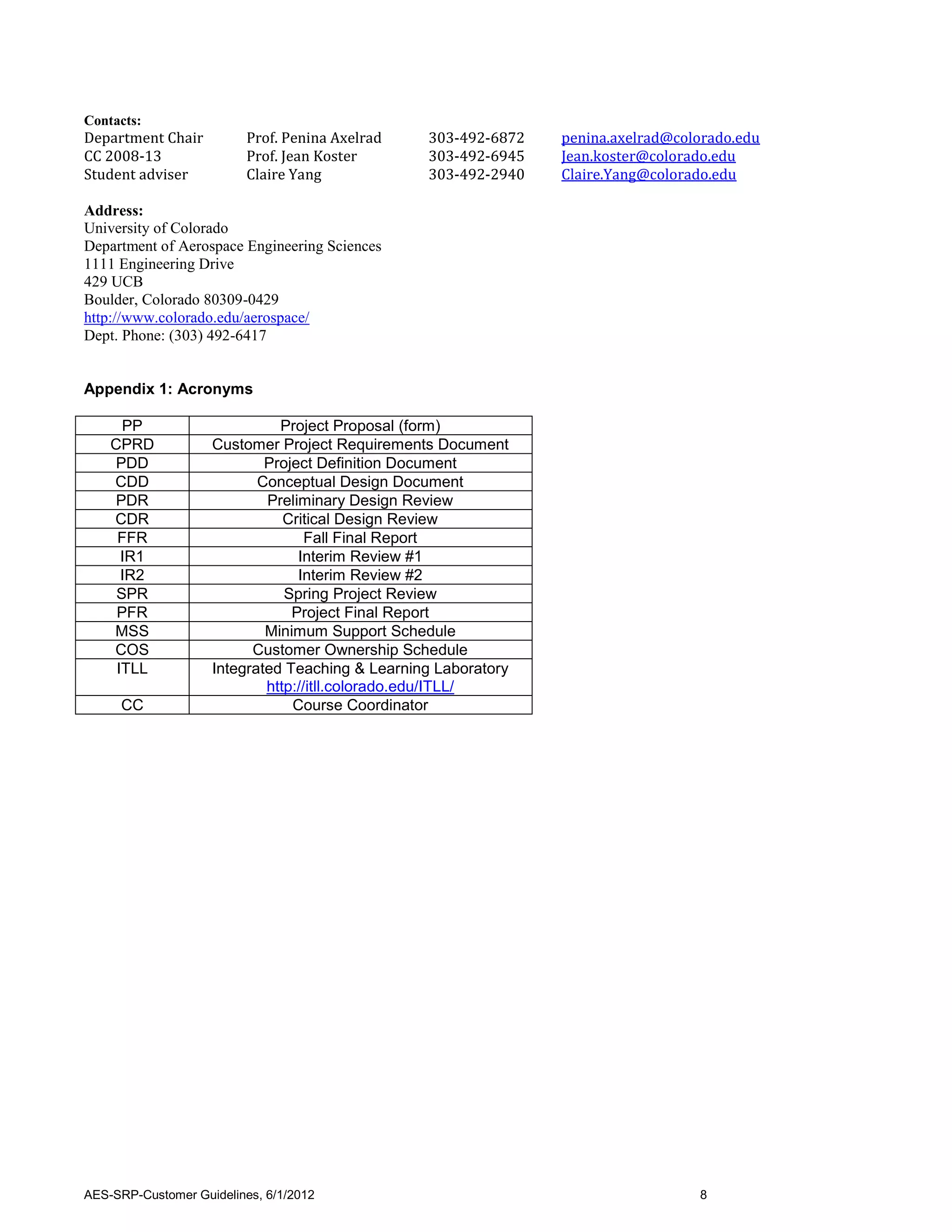 Contacts:
Department Chair          Prof. Penina Axelrad   303-492-6872   penina.axelrad@colorado.edu
CC 2008-13                Prof. Jean Koster      303-492-6945   Jean.koster@colorado.edu
Student adviser           Claire Yang            303-492-2940   Claire.Yang@colorado.edu

Address:
University of Colorado
Department of Aerospace Engineering Sciences
1111 Engineering Drive
429 UCB
Boulder, Colorado 80309-0429
http://www.colorado.edu/aerospace/
Dept. Phone: (303) 492-6417


Appendix 1: Acronyms

      PP                      Project Proposal (form)
    CPRD            Customer Project Requirements Document
    PDD                     Project Definition Document
    CDD                    Conceptual Design Document
    PDR                     Preliminary Design Review
    CDR                        Critical Design Review
     FFR                           Fall Final Report
      IR1                        Interim Review #1
      IR2                        Interim Review #2
     SPR                       Spring Project Review
     PFR                        Project Final Report
    MSS                     Minimum Support Schedule
    COS                   Customer Ownership Schedule
     ITLL           Integrated Teaching & Learning Laboratory
                            http://itll.colorado.edu/ITLL/
     CC                         Course Coordinator




AES-SRP-Customer Guidelines, 6/1/2012                                             8
 