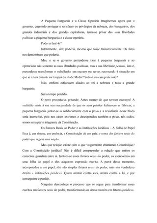 A Pequena Burguesia e a Classe Operária Imaginemos agora que o
governo, querendo proteger e satisfazer os privilégios da nobreza, dos banqueiros, dos
grandes industriais e dos grandes capitalistas, tentasse privar das suas liberdades
políticas a pequena burguesia e a classe operária.
Poderia fazê-lo?
Infelizmente, sim; poderia, mesmo que fosse transitoriamente. Os fatos
nos demonstram que poderia.
Mas, e se o governo pretendesse tirar à pequena burguesia e ao
operariado não somente as suas liberdades políticas, mas a sua liberdade pessoal, isto é,
pretendesse transformar o trabalhador em escravo ou servo, retornando à situação em
que se viveu durante os tempos da Idade Média? Subsistiria essa pretensão?
Não, embora estivessem aliados ao rei a nobreza e toda a grande
burguesia.
Seria tempo perdido.
O povo protestaria, gritando: Antes morrer do que sermos escravos! A
multidão sairia à rua sem necessidade de que os seus patrões fechassem as fábricas; a
pequena burguesia juntar-se-ia solidariamente com o povo e a resistência desse bloco
seria invencível, pois nos casos extremos e desesperados também o povo, nós todos,
somos uma parte integrante da Constituição.
Os Fatores Reais do Poder e as Instituições Jurídicas – A Folha de Papel
Esta é, em síntese, em essência, a Constituição de um país: a soma dos fatores reais do
poder que regem uma nação.
Mas que relação existe com o que vulgarmente chamamos Constituição?
Com a Constituição jurídica? Não é difícil compreender a relação que ambos os
conceitos guardam entre si. Juntam-se esses fatores reais do poder, os escrevemos em
uma folha de papel e eles adquirem expressão escrita. A partir desse momento,
incorporados a um papel, não são simples fatores reais do poder, mas sim verdadeiro
direito - instituições jurídicas. Quem atentar contra eles, atenta contra a lei, e por
conseguinte é punido.
Ninguém desconhece o processo que se segue para transformar esses
escritos em fatores reais do poder, transformando-os dessa maneira em fatores jurídicos.
 