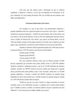 Está claro que não aparece neles a declaração de que os senhores
capitalistas, o industrial, a nobreza e o povo são um fragmento da Constituição, ou de
que o banqueiro X é outro pedaço da mesma. Não, isto se define de outra maneira, mais
limpa, mais diplomática.
O Sistema Eleitoral das Três Classes
Por exemplo, se o que se quer dizer é que determinados industriais e
grandes capitalistas terão tais e quais prerrogativas no governo e que o povo – operários,
agricultores e pequenos-burgueses – também tem certos direitos, não se fará constar com
essa clareza e sim de modo diferente. O que se fará será simplesmente decretar uma lei,
como a célebre lei eleitoral das “três classes” que vigorou na Prússia desde o ano de
1849, que dividia a nação em três grupos eleitorais, de acordo com os impostos por eles
pagos e que, naturalmente, estariam de acordo também com as posses de cada eleitor.
Segundo a estatística oficial organizada naquele ano (1849) pelo governo,
existiam na Prússia 3.255.703 eleitores, que ficavam assim divididos:
Primeiro grupo 153.808;
Segundo grupo 409.945;
Terceiro grupo 2.691.950.
Por esta estatística eleitoral, vemos que na Prússia existiam 153.808
pessoas riquíssimas que possuíam tanto poder político como os 2.691.950 cidadãos
modestos, operários e camponeses juntos, e que esses 153.808 indivíduos de máximos
cabedais, somados aos 409.945 eleitores de posses médias que integravam a segunda
classe, possuíam tanto poder político como o resto da nação. Ainda mais: os 153.808
grandes capitalistas e somente a metade dos 409.945 membros do segundo grupo
dispunham de maior força política que a metade restante da segunda categoria somada
aos 2.691.950 eleitores desprovidos de riqueza.
Verifica-se que por esse meio cômodo se chega exatamente ao mesmo
resultado como se na Constituição constasse: o opulento terá o mesmo poder político
que 17 cidadãos comuns, ou melhor, nos destinos políticos do país o capitalista terá uma
influência 17 vezes maior que um simples cidadão sem recursos.
 