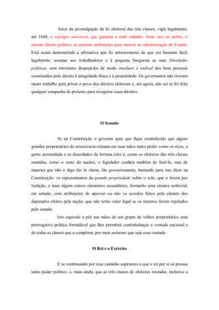 Antes da promulgação da lei eleitoral das três classes, vigia legalmente,
até 1848, o sufrágio universal, que garantia a todo cidadão, fosse rico ou pobre, o
mesmo direito político, as mesmas atribuições para intervir na administração do Estado.
Está assim demonstrada a afirmativa que fiz anteriormente de que era bastante fácil,
legalmente, usurpar aos trabalhadores e à pequena burguesia as suas liberdades
políticas, sem entretanto despojá-los de modo imediato e radical dos bens pessoais
constituídos pelo direito à integridade física e à propriedade. Os governantes não tiveram
muito trabalho para privar o povo dos direitos eleitorais e, até agora, não sei se foi feita
qualquer campanha de protesto para recuperar esses direitos.
O Senado
Se na Constituição o governo quer que fique estabelecido que alguns
grandes proprietários da aristocracia reúnam em suas mãos tanto poder como os ricos, a
gente acomodada e os deserdados da fortuna (isto é, como os eleitores das três classes
reunidas, como o resto da nação), o legislador cuidará também de fazê-lo, mas de
maneira que não o diga tão às claras, tão grosseiramente, bastando para isso dizer na
Constituição: os representantes da grande propriedade sobre o solo, que o forem por
tradição, e mais alguns outros elementos secundários, formarão uma câmara senhorial,
em senado, com atribuições de aprovar ou não os acordos feitos pela câmara dos
deputados eleitos pela nação, que não terão valor legal se os mesmos forem rejeitados
pelo senado.
Isto equivale a pôr nas mãos de um grupo de velhos proprietários uma
prerrogativa política formidável que lhes permitirá contrabalançar a vontade nacional e
de todas as classes que a compõem, por mais unânime que seja essa vontade.
O Rei e o Exército
E se continuando por esse caminho aspiramos a que o rei por si só possua
tanto poder político, e, mais ainda, que as três classes de eleitores reunidas, inclusive a
 