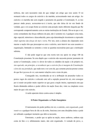 nobreza, não será necessário mais do que redigir um artigo que reze assim: O rei
nomeará todos os cargos do exército e da marinha; acrescentando mais um artigo: Ao
exército e à marinha não será exigido o juramento de guardar a Constituição. E, se isto
parecer ainda pouco, acrescentar-se-á à teoria, que não deixa de ter seu fundo de
verdade, que o rei ocupa frente ao exército uma posição muito diferente daquela que lhe
corresponde comparativamente com as outras instituições do Estado. Dir-se-ia que o rei,
como comandante das forças militares do país, não é somente rei, é qualquer coisa mais,
algo especial, misterioso e desconhecido, para cuja denominação inventaram a expressão
chefe supremo das forças de mar e terra. Por isto, nem a câmara dos deputados nem
mesmo a nação têm que preocupar-se com o exército, nem intervir nos seus assuntos e
organização, limitando-se somente a votar as quantias necessárias para que a instituição
subsista.
E não pode negar-se que esta teoria tem seu apoio no artigo 108 da
Constituição prussiana. Se esta dispõe que o exército não necessita prestar juramento de
acatar a Constituição, como é o dever de todos os cidadãos da nação e do próprio rei,
isto equivale, em princípio, a reconhecer que o exército fica à margem da Constituição
e fora da sua jurisdição, que nada tem a ver com ela, que somente precisa prestar contas
do que faz à pessoa do rei, sem manter relações com o resto do país.
Conseguido isto, reconhecida ao rei a atribuição de preencher todos os
postos vagos do exército e colocado este sob a sujeição pessoal do rei, este consegue
por si reunir um poder muito superior ao que goza a nação inteira, supremacia esta que
ficaria diminuída embora o poder efetivo da nação fosse dez, vinte ou cinqüenta vezes
maior do que o do exército.
A razão aparente deste contra-senso é simples.
O Poder Organizado e o Poder Inorgânico
O instrumento do poder político do rei, o exército, está organizado, pode
reunir-se a qualquer hora do dia ou da noite, funciona com uma disciplina única e pode
ser utilizado a qualquer momento que dele se necessite.
Entretanto, o poder que se apóia na nação, meus senhores, embora seja
como de fato o é, infinitamente maior, não está organizado. A vontade do povo, e,
 
