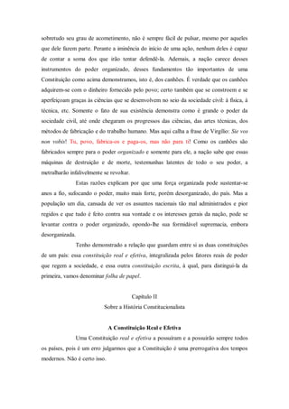 sobretudo seu grau de acometimento, não é sempre fácil de pulsar, mesmo por aqueles
que dele fazem parte. Perante a iminência do início de uma ação, nenhum deles é capaz
de contar a soma dos que irão tentar defendê-la. Ademais, a nação carece desses
instrumentos do poder organizado, desses fundamentos tão importantes de uma
Constituição como acima demonstramos, isto é, dos canhões. É verdade que os canhões
adquirem-se com o dinheiro fornecido pelo povo; certo também que se constroem e se
aperfeiçoam graças às ciências que se desenvolvem no seio da sociedade civil: à física, à
técnica, etc. Somente o fato de sua existência demonstra como é grande o poder da
sociedade civil, até onde chegaram os progressos das ciências, das artes técnicas, dos
métodos de fabricação e do trabalho humano. Mas aqui calha a frase de Virgílio: Sie vos
non vobis! Tu, povo, fabrica-os e paga-os, mas não para ti! Como os canhões são
fabricados sempre para o poder organizado e somente para ele, a nação sabe que essas
máquinas de destruição e de morte, testemunhas latentes de todo o seu poder, a
metralharão infalivelmente se revoltar.
Estas razões explicam por que uma força organizada pode sustentar-se
anos a fio, sufocando o poder, muito mais forte, porém desorganizado, do país. Mas a
população um dia, cansada de ver os assuntos nacionais tão mal administrados e pior
regidos e que tudo é feito contra sua vontade e os interesses gerais da nação, pode se
levantar contra o poder organizado, opondo-lhe sua formidável supremacia, embora
desorganizada.
Tenho demonstrado a relação que guardam entre si as duas constituições
de um país: essa constituição real e efetiva, integralizada pelos fatores reais de poder
que regem a sociedade, e essa outra constituição escrita, à qual, para distingui-la da
primeira, vamos denominar folha de papel.
Capítulo II
Sobre a História Constitucionalista
A Constituição Real e Efetiva
Uma Constituição real e efetiva a possuíram e a possuirão sempre todos
os países, pois é um erro julgarmos que a Constituição é uma prerrogativa dos tempos
modernos. Não é certo isso.
 