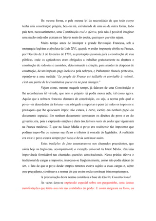 Da mesma forma, e pela mesma lei da necessidade de que todo corpo
tenha uma constituição própria, boa ou má, estruturada de uma ou de outra forma, todo
país tem, necessariamente, uma Constituição real e efetiva, pois não é possível imaginar
uma nação onde não existam os fatores reais do poder, quaisquer que eles sejam.
Muito tempo antes de irromper a grande Revolução Francesa, sob a
monarquia legítima e absoluta de Luís XVI, quando o poder imperante aboliu na França,
por Decreto de 3 de fevereiro de 1776, as prestações pessoais para a construção de vias
públicas, onde os agricultores eram obrigados a trabalhar gratuitamente na abertura e
construção de rodovias e caminhos, determinando a criação, para atender às despesas de
construção, de um imposto pago inclusive pela nobreza, o Parlamento francês protestou,
opondo-se a essa medida: “Le peuple de France est taillable et corvéable à volonté,
c'est une partie de la constitution que le roi ne peut changer.”
Vejam como, mesmo naquele tempo, já falavam de uma Constituição e
lhe reconheciam tal virtude, que nem o próprio rei podia mexer nela; tal como agora.
Aquilo que a nobreza francesa chamava de constituição, ou seja, a norma pela qual o
povo - os deserdados da fortuna - era obrigado a suportar o peso de todos os impostos e
prestações que lhe quisessem impor, não estava, é certo, escrito em nenhum papel ou
documento especial. Em nenhum documento constavam os direitos do povo e os do
governo; era, pois a expressão simples e clara dos fatores reais do poder que vigoravam
na França medieval. É que na Idade Média o povo era realmente tão impotente que
podiam impor-lhe os maiores sacrifícios e tributos à vontade do legislador. A realidade
era esta: o povo estava sempre por baixo e devia continuar assim.
Estas tradições de fato assentavam-se nos chamados precedentes, que
ainda hoje na Inglaterra, acompanhando o exemplo universal da Idade Média, têm uma
importância formidável nas chamadas questões constitucionais. Nesta prática efetiva e
tradicional de cargas e impostos, invocava-se freqüentemente, como não podia deixar de
ser, o fato de que o povo desde tempos remotos estava sujeito a essas cargas e, sobre
esse precedente, continuava a norma de que assim podia continuar ininterruptamente.
A proclamação desta norma constituía a base do Direito Constitucional.
Às vezes dava-se expressão especial sobre um pergaminho, uma dessas
manifestações que tinha sua raiz nas realidades do poder. E assim surgiram os foros, as
 