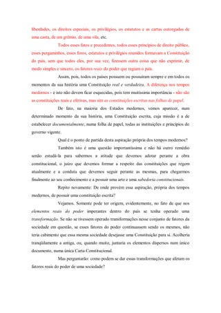 liberdades, os direitos especiais, os privilégios, os estatutos e as cartas outorgadas de
uma casta, de um grêmio, de uma vila, etc.
Todos esses fatos e precedentes, todos esses princípios de direito público,
esses pergaminhos, esses foros, estatutos e privilégios reunidos formavam a Constituição
do país, sem que todos eles, por sua vez, fizessem outra coisa que não exprimir, de
modo simples e sincero, os fatores reais do poder que regiam o país.
Assim, pois, todos os países possuem ou possuíram sempre e em todos os
momentos da sua história uma Constituição real e verdadeira. A diferença nos tempos
modernos - e isto não devem ficar esquecidas, pois tem muitíssima importância - não são
as constituições reais e efetivas, mas sim as constituições escritas nas folhas de papel.
De fato, na maioria dos Estados modernos, vemos aparecer, num
determinado momento da sua história, uma Constituição escrita, cuja missão é a de
estabelecer documentalmente, numa folha de papel, todas as instituições e princípios do
governo vigente.
Qual é o ponto de partida desta aspiração própria dos tempos modernos?
Também isto é uma questão importantíssima e não há outro remédio
senão estudá-la para sabermos a atitude que devemos adotar perante a obra
constitucional, o juízo que devemos formar a respeito das constituições que regem
atualmente e a conduta que devemos seguir perante as mesmas, para chegarmos
finalmente ao seu conhecimento e a possuir uma arte e uma sabedoria constitucionais.
Repito novamente: De onde provém essa aspiração, própria dos tempos
modernos, de possuir uma constituição escrita?
Vejamos. Somente pode ter origem, evidentemente, no fato de que nos
elementos reais do poder imperantes dentro do país se tenha operado uma
transformação. Se não se tivessem operado transformações nesse conjunto de fatores da
sociedade em questão, se esses fatores do poder continuassem sendo os mesmos, não
teria cabimento que essa mesma sociedade desejasse uma Constituição para si. Acolheria
tranqüilamente a antiga, ou, quando muito, juntaria os elementos dispersos num único
documento, numa única Carta Constitucional.
Mas perguntarão: como podem se dar essas transformações que afetam os
fatores reais do poder de uma sociedade?
 