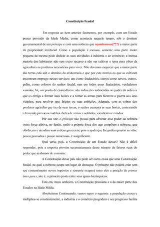 Constituição Feudal
Em resposta ao item anterior ilustremos, por exemplo, com um Estado
pouco povoado da Idade Média, como acontecia naquele tempo, sob o domínio
governamental de um príncipe e com uma nobreza que açambarcou(???) a maior parte
da propriedade territorial. Como a população é escassa, somente uma parte muito
pequena da mesma pode dedicar as suas atividades à indústria e ao comércio; a imensa
maioria dos habitantes não tem outro recurso a não ser cultivar a terra para obter da
agricultura os produtos necessários para viver. Não devemos esquecer que a maior parte
das terras está sob o domínio da aristocracia e que por este motivo os que as cultivam
encontram emprego nesses serviços: uns como feudatários, outros como servos, outros,
enfim, como colonos do senhor feudal; mas em todos esses feudatários, verdadeiros
vassalos, há, um ponto de coincidência: são todos eles submetidos ao poder da nobreza
que os obriga a formar suas hostes e a tomar as armas para fazerem a guerra aos seus
vizinhos, para resolver seus litígios ou suas ambições. Ademais, com as sobras dos
produtos agrícolas que tira de suas terras, o senhor aumenta as suas hostes, contratando
e trazendo para seus castelos chefes de armas e soldados, escudeiros e criados.
Por sua vez, o príncipe não possui para afrontar esse poder da nobreza
outra força efetiva, no fundo, senão a própria força dos que compõem a nobreza, que
obedecem e atendem suas ordens guerreiras, pois a ajuda que lhe podem prestar as vilas,
pouco povoadas e pouco numerosas, é insignificante.
Qual seria, pois, a Constituição de um Estado desses? Não é difícil
responder, pois a resposta provém necessariamente desse número de fatores reais do
poder que acabamos de examinar.
A Constituição desse país não pode ser outra coisa que uma Constituição
feudal, na qual a nobreza ocupa um lugar de destaque. O príncipe não poderá criar sem
seu consentimento novos impostos e somente ocupará entre eles a posição de primus
inter pares, isto é, o primeiro posto entre seus iguais hierárquicos.
Esta era, meus senhores, a Constituição prussiana e a da maior parte dos
Estados na Idade Média.
Absolutismo Continuando, vamos supor o seguinte: a população cresce e
multiplica-se constantemente, a indústria e o comércio progridem e seu progresso facilita
 