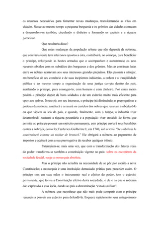 os recursos necessários para fomentar novas mudanças, transformando as vilas em
cidades. Nasce ao mesmo tempo a pequena burguesia e os grêmios das cidades começam
a desenvolver-se também, circulando o dinheiro e formando os capitais e a riqueza
particular.
Que resultaria disso?
Que estas mudanças da população urbana que não depende da nobreza,
que contrariamente tem interesses opostos a esta, contribuirá, no começo, para beneficiar
o príncipe, reforçando as hostes armadas que o acompanham e aumentando os seus
recursos obtidos com os subsídios dos burgueses e dos grêmios. Mas as contínuas lutas
entre os nobres acarretam aos seus interesses grandes prejuízos. Eles passam a almejar,
em benefício de seu comércio e de suas incipientes indústrias, a ordem e a tranqüilidade
pública e ao mesmo tempo a organização de uma justiça correta dentro do país,
auxiliando o príncipe, para consegui-lo, com homens e com dinheiro. Por esses meios
poderá o príncipe dispor de bons soldados e de um exército muito mais eficiente para
opor aos nobres. Nesse pé, em seu interesse, o príncipe irá diminuindo as prerrogativas e
poderes da nobreza; assaltará e arrasará os castelos dos nobres que resistam a obedecê-lo
ou que violem as leis do país, e quando, finalmente, com o tempo, a indústria tiver
desenvolvido bastante a riqueza pecuniária e a população tiver crescido de forma que
permita ao príncipe possuir um exército permanente, este príncipe enviará seus batalhões
contra a nobreza, como fez Frederico Guilherme I, em 1740, sob o lema: “Je stabilirai la
souveraineté comme un rocher de broncel.” Ele obrigará a nobreza ao pagamento de
impostos e acabará com a sua prerrogativa de receber qualquer tributo.
Patenteiam-se, mais uma vez, que com a transformação dos fatores reais
do poder transforma-se também a constituição vigente no país: sobre os escombros da
sociedade feudal, surge a monarquia absoluta.
Mas o príncipe não acredita na necessidade de se pôr por escrito a nova
Constituição; a monarquia é uma instituição demasiado prática para proceder assim. O
príncipe tem em suas mãos o instrumento real e efetivo do poder, tem o exército
permanente, que forma a Constituição efetiva desta sociedade, e ele e os que o rodeiam
dão expressão a essa idéia, dando ao país a denominação “estado militar”.
A nobreza que reconhece que não mais pode competir com o príncipe
renuncia a possuir um exército para defendê-la. Esquece rapidamente seus antagonismos
 