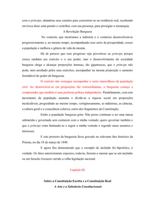 com o príncipe, abandona seus castelos para concentrar-se na residência real, recebendo
em troca disso uma pensão e contribui, com sua presença, para prestigiar a monarquia.
A Revolução Burguesa
No contexto que mostramos a indústria e o comércio desenvolvem-se
progressivamente e, ao mesmo tempo, acompanhando esse surto de prosperidade, cresce
a população e melhora o gênero de vida da mesma.
Há de parecer que esse progresso seja proveitoso ao príncipe porque
cresce também seu exército e o seu poder; mas o desenvolvimento da sociedade
burguesa chega a alcançar proporções imensas, tão gigantescas, que o príncipe não
pode, nem auxiliado pelos seus exércitos, acompanhar na mesma proporção o aumento
formidável do poder da burguesia.
O exército não consegue acompanhar o surto maravilhoso da população
civil. Ao desenvolver-se em proporções tão extraordinárias, a burguesia começa a
compreender que também é uma potência política independente. Paralelamente, com este
incremento da população aumenta e divide-se a riqueza social em proporções
incalculáveis, progredindo ao mesmo tempo, vertiginosamente, as indústrias, as ciências,
a cultura geral e a consciência coletiva; outro dos fragmentos da Constituição.
Então a população burguesa grita: Não posso continuar a ser uma massa
submetida e governada sem contarem com a minha vontade; quero governar também e
que o príncipe reine limitando-se a seguir a minha vontade e regendo meus assuntos e
interesses.
E este protesto da burguesia ficou gravado no relevante fato histórico da
Prússia, no dia 18 de março de 1848.
E agora fica demonstrado que o exemplo do incêndio foi hipotético, é
verdade. Os fatos anteriormente expostos, todavia, fizeram o mesmo que se um incêndio
ou um furacão tivessem varrido a velha legislação nacional.
Capítulo III
Sobre a Constituição Escrita e a Constituição Real
A Arte e a Sabedoria Constitucionais
 