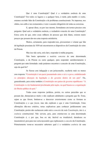Que é uma Constituição? Qual é a verdadeira essência de uma
Constituição? Em todos os lugares e a qualquer hora, à tarde, pela manhã e à noite,
estamos ouvindo falar da Constituição e de problemas constitucionais. Na imprensa, nos
clubes, nos cafés e nos restaurantes, é este o assunto obrigatório de todas as conversas.
E, apesar disso, ou por isso mesmo, formulamos em termos precisos esta
pergunta: Qual será a verdadeira essência, o verdadeiro conceito de uma Constituição?
Estou certo de que, entre essas milhares de pessoas que dela falam, existem muito
poucos que possam dar-nos uma resposta satisfatória.
Muitos, certamente, para responder-nos, procurariam o volume que fala
da legislação prussiana de 1850 até encontrarem os dispositivos da Constituição do reino
da Prússia.
Mas isso não seria, está claro, responder à minha pergunta.
Não basta apresentar a matéria concreta de uma determinada
Constituição, a da Prússia ou outra qualquer, para responder satisfatoriamente à
pergunta por mim formulada: onde podemos encontrar o conceito de uma Constituição,
seja ela qual for?
Se fizesse esta indagação a um jurisconsulto, receberia mais ou menos
esta resposta: “Constituição é um pacto juramentado entre o rei e o povo, estabelecendo
os princípios alicerçais da legislação e do governo dentro de um país”. Ou,
generalizando, pois existe também a Constituição nos países de governo republicano: “A
Constituição é a lei fundamental proclamada pela nação, na qual baseia-se a organização
do Direito público do país.”
Todas essas respostas jurídicas, porém, ou outras parecidas que se
possam dar, distanciam-se muito e não explicam cabalmente a pergunta que fiz. Estas,
sejam as que forem, limitam-se a descrever exteriormente como se formam as
Constituições e o que fazem, mas não explicam o que é uma Constituição. Estas
afirmações dão-nos critérios, notas explicativas para conhecer juridicamente uma
Constituição; porém não esclarecem onde está o conceito de toda Constituição, isto é, a
essência constitucional. Não servem, pois, para orientar-nos se uma determinada
Constituição é, e por que, boa ou má, factível ou irrealizável, duradoura ou
insustentável, pois para isso seria necessário que explicassem o conceito da Constituição.
Primeiramente torna-se necessário sabermos qual é a verdadeira essência de uma
 