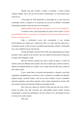 Quando num país irrompe e triunfa a revolução, o direito privado
continua valendo, mas as leis do direito público desmoronam e se toma preciso fazer
outras novas.
A Revolução de 1848 demonstrou a necessidade de se criar uma nova
constituição escrita e o próprio rei se encarregou de convocar em Berlim a Assembléia
Nacional para estudar as bases de uma nova Constituição.
Quando podemos dizer que uma constituição escrita é boa e duradoura?
A resposta é clara e parte logicamente de quanto temos exposto: Quando
essa constituição escrita corresponder à constituição real e tiver suas raízes nos fatores
do poder que regem o país.
Onde a constituição escrita não corresponder à real, irrompe
inevitavelmente um conflito que é impossível evitar e no qual, mais dia menos dia, a
constituição escrita, a folha de papel, sucumbirá necessariamente, perante a constituição
real, a das verdadeiras forças vitais do país.
O Poder da Nação é Invencível Em 1848, ficou demonstrado que o poder
da nação é muito superior ao do exército e, por isso, depois de uma cruenta e longa luta,
as tropas foram obrigadas a ceder.
Mas não devemos esquecer que entre o poder da nação e o poder do
exército existe uma diferença muito grande e por isso se explica que o poder do exército,
embora em realidade inferior ao da nação, com o tempo seja mais eficaz que o poder do
país, embora maior.
É que o poder desta é um poder desorganizado e o daquele é uma força
organizada e disciplinada que se encontra a todo o momento em condições de enfrentar
qualquer ataque, vencendo sempre, a não ser nos casos isolados em que o sentimento
nacional se aglutina e, num esforço supremo, vence o poder organizado do exército. Mas
isso somente acontece em momentos históricos de grande emoção.
Para evitar isso, depois da vitória de 1848, para que não fosse estéril o
esforço da nação, teria sido necessário que, aproveitando aquele triunfo, tivessem
transformado o exército tão radicalmente, que não voltasse a ser o instrumento de força
a serviço do rei contra a nação.
Não se fez.
 