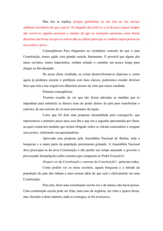 Mas isto se explica, porque geralmente os reis têm ao seu serviço
melhores servidores do que o povo. Os daquele são práticos e os do povo quase sempre
são retóricos; aqueles possuem o instinto de agir no momento oportuno, estes fazem
discursos nas horas em que os outros dão as ordens para que os canhões sejam postos na
rua contra o povo.
Conseqüências Para chegarmos ao verdadeiro conceito do que é uma
Constituição, temos agido com grande cautela, lentamente. É possível que alguns dos
meus ouvintes, muito impacientes, tenham achado o caminho um pouco longo para
chegar ao fim almejado.
De posse desse resultado, as coisas desenvolveram-se depressa e, como
agora já podemos encarar o problema com mais clareza, poderemos estudar diversos
fatos que têm a sua origem nos diferentes pontos de vista que temos estudado.
Primeira conseqüência:
Tivemos ocasião de ver que não foram adotadas as medidas que se
impunham para substituir os fatores reais do poder dentro do país para transformar o
exército, de um exército do rei num instrumento da nação.
Certo que foi feita uma proposta encaminhada para consegui-lo, que
representava o primeiro passo para esse fim e que era a sugestão apresentada por Stein,
na qual constavam medidas que teriam obrigado todos os oficiais reacionários a resignar
seus postos, solicitando sua aposentadoria.
Aprovada essa proposta pela Assembléia Nacional de Berlim, toda a
burguesia e a maior parte da população protestaram gritando: A Assembléia Nacional
deve preocupar-se da nova Constituição e não perder seu tempo atacando o governo e
provocando interpelações sobre assuntos que competem ao Poder Executivo!
Ocupai-vos da Constituição e somente da Constituição! - gritavam todos.
Como podem ver os meus ouvintes, aquela burguesia e a metade da
população do país não tinham a mais remota idéia do que real e efetivamente era uma
Constituição.
Para eles, fazer uma constituição escrita era o de menos; não havia pressa.
Uma constituição escrita pode ser feita, num caso de urgência, em vinte e quatro horas;
mas, fazendo-a desta maneira, nada se consegue, se for prematura.
 