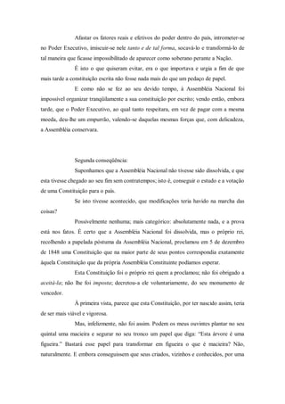 Afastar os fatores reais e efetivos do poder dentro do país, intrometer-se
no Poder Executivo, imiscuir-se nele tanto e de tal forma, socavá-lo e transformá-lo de
tal maneira que ficasse impossibilitado de aparecer como soberano perante a Nação.
É isto o que quiseram evitar, era o que importava e urgia a fim de que
mais tarde a constituição escrita não fosse nada mais do que um pedaço de papel.
E como não se fez ao seu devido tempo, à Assembléia Nacional foi
impossível organizar tranqüilamente a sua constituição por escrito; vendo então, embora
tarde, que o Poder Executivo, ao qual tanto respeitara, em vez de pagar com a mesma
moeda, deu-lhe um empurrão, valendo-se daquelas mesmas forças que, com delicadeza,
a Assembléia conservara.
Segunda conseqüência:
Suponhamos que a Assembléia Nacional não tivesse sido dissolvida, e que
esta tivesse chegado ao seu fim sem contratempos; isto é, conseguir o estudo e a votação
de uma Constituição para o país.
Se isto tivesse acontecido, que modificações teria havido na marcha das
coisas?
Possivelmente nenhuma; mais categórico: absolutamente nada, e a prova
está nos fatos. É certo que a Assembléia Nacional foi dissolvida, mas o próprio rei,
recolhendo a papelada póstuma da Assembléia Nacional, proclamou em 5 de dezembro
de 1848 uma Constituição que na maior parte de seus pontos correspondia exatamente
àquela Constituição que da própria Assembléia Constituinte podíamos esperar.
Esta Constituição foi o próprio rei quem a proclamou; não foi obrigado a
aceitá-la; não lhe foi imposta; decretou-a ele voluntariamente, do seu monumento de
vencedor.
À primeira vista, parece que esta Constituição, por ter nascido assim, teria
de ser mais viável e vigorosa.
Mas, infelizmente, não foi assim. Podem os meus ouvintes plantar no seu
quintal uma macieira e segurar no seu tronco um papel que diga: “Esta árvore é uma
figueira.” Bastará esse papel para transformar em figueira o que é macieira? Não,
naturalmente. E embora conseguissem que seus criados, vizinhos e conhecidos, por uma
 