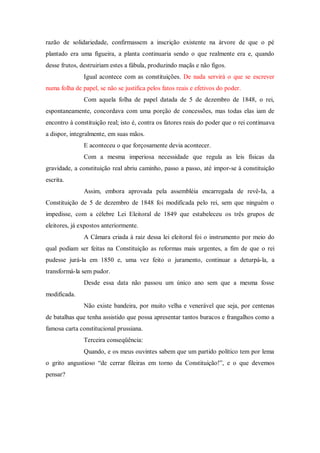razão de solidariedade, confirmassem a inscrição existente na árvore de que o pé
plantado era uma figueira, a planta continuaria sendo o que realmente era e, quando
desse frutos, destruiriam estes a fábula, produzindo maçãs e não figos.
Igual acontece com as constituições. De nada servirá o que se escrever
numa folha de papel, se não se justifica pelos fatos reais e efetivos do poder.
Com aquela folha de papel datada de 5 de dezembro de 1848, o rei,
espontaneamente, concordava com uma porção de concessões, mas todas elas iam de
encontro à constituição real; isto é, contra os fatores reais do poder que o rei continuava
a dispor, integralmente, em suas mãos.
E aconteceu o que forçosamente devia acontecer.
Com a mesma imperiosa necessidade que regula as leis físicas da
gravidade, a constituição real abriu caminho, passo a passo, até impor-se à constituição
escrita.
Assim, embora aprovada pela assembléia encarregada de revê-Ia, a
Constituição de 5 de dezembro de 1848 foi modificada pelo rei, sem que ninguém o
impedisse, com a célebre Lei Eleitoral de 1849 que estabeleceu os três grupos de
eleitores, já expostos anteriormente.
A Câmara criada à raiz dessa lei eleitoral foi o instrumento por meio do
qual podiam ser feitas na Constituição as reformas mais urgentes, a fim de que o rei
pudesse jurá-la em 1850 e, uma vez feito o juramento, continuar a deturpá-la, a
transformá-la sem pudor.
Desde essa data não passou um único ano sem que a mesma fosse
modificada.
Não existe bandeira, por muito velha e venerável que seja, por centenas
de batalhas que tenha assistido que possa apresentar tantos buracos e frangalhos como a
famosa carta constitucional prussiana.
Terceira conseqüência:
Quando, e os meus ouvintes sabem que um partido político tem por lema
o grito angustioso “de cerrar fileiras em torno da Constituição!”, e o que devemos
pensar?
 
