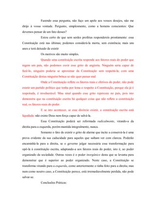 Fazendo essa pergunta, não faço um apelo aos vossos desejos, não me
dirijo à vossa vontade. Pergunto, simplesmente, como a homens conscientes: Que
devemos pensar de um fato desses?
Estou certo de que sem serdes profetas respondereis prontamente: essa
Constituição está nas últimas; podemos considerá-la morta, sem existência; mais uns
anos e terá deixado de existir
Os motivos são muito simples.
Quando uma constituição escrita responde aos fatores reais do poder que
regem um país, não podemos ouvir esse grito de angústia. Ninguém seria capaz de
fazê-lo, ninguém poderia se aproximar da Constituição sem respeitá-la; com uma
Constituição destas ninguém brinca se não quer passar mal.
Onde a Constituição reflete os fatores reais e efetivos do poder, não pode
existir um partido político que tenha por lema o respeito à Constituição, porque ela já é
respeitada, é invulnerável. Mau sinal quando esse grito repercute no país, pois isto
demonstra que na constituição escrita há qualquer coisa que não reflete a constituição
real, os fatores reais do poder.
E se isto acontecer, se esse divórcio existir, a constituição escrita está
liquidada: não existe Deus nem força capaz de salvá-la.
Essa Constituição poderá ser reformada radicalmente, virando-a da
direita para a esquerda, porém mantida integralmente, nunca.
Somente o fato de existir o grito de alarme que incite a conservá-la é uma
prova evidente da sua caducidade para aqueles que saibam ver com clareza. Poderão
encaminhá-la para a direita, se o governo julgar necessária essa transformação para
opô-la à constituição escrita, adaptando-a aos fatores reais do poder, isto é, ao poder
organizado da sociedade. Outras vezes é o poder inorgânico desta que se levanta para
demonstrar que é superior ao poder organizado. Neste caso, a Constituição se
transforma virando para a esquerda, como anteriormente o tinha feito para a direita; mas
num como noutro caso, a Constituição perece, está irremediavelmente perdida, não pode
salvar-se.
Conclusões Práticas:
 