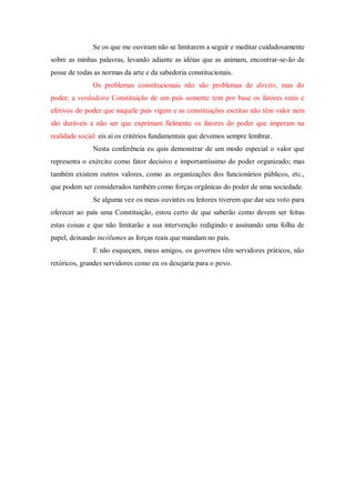 Se os que me ouviram não se limitarem a seguir e meditar cuidadosamente
sobre as minhas palavras, levando adiante as idéias que as animam, encontrar-se-ão de
posse de todas as normas da arte e da sabedoria constitucionais.
Os problemas constitucionais não são problemas de direito, mas do
poder; a verdadeira Constituição de um país somente tem por base os fatores reais e
efetivos do poder que naquele país vigem e as constituições escritas não têm valor nem
são duráveis a não ser que exprimam fielmente os fatores do poder que imperam na
realidade social: eis aí os critérios fundamentais que devemos sempre lembrar.
Nesta conferência eu quis demonstrar de um modo especial o valor que
representa o exército como fator decisivo e importantíssimo do poder organizado; mas
também existem outros valores, como as organizações dos funcionários públicos, etc.,
que podem ser considerados também como forças orgânicas do poder de uma sociedade.
Se alguma vez os meus ouvintes ou leitores tiverem que dar seu voto para
oferecer ao país uma Constituição, estou certo de que saberão como devem ser feitas
estas coisas e que não limitarão a sua intervenção redigindo e assinando uma folha de
papel, deixando incólumes as forças reais que mandam no país.
E não esqueçam, meus amigos, os governos têm servidores práticos, não
retóricos, grandes servidores como eu os desejaria para o povo.
 