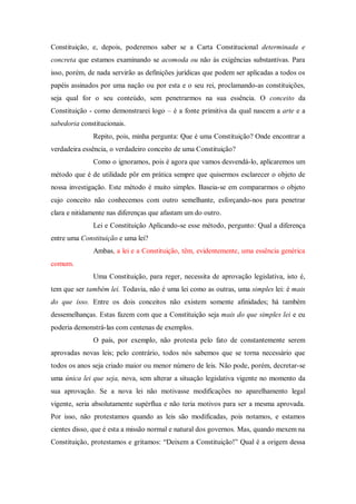 Constituição, e, depois, poderemos saber se a Carta Constitucional determinada e
concreta que estamos examinando se acomoda ou não às exigências substantivas. Para
isso, porém, de nada servirão as definições jurídicas que podem ser aplicadas a todos os
papéis assinados por uma nação ou por esta e o seu rei, proclamando-as constituições,
seja qual for o seu conteúdo, sem penetrarmos na sua essência. O conceito da
Constituição - como demonstrarei logo – é a fonte primitiva da qual nascem a arte e a
sabedoria constitucionais.
Repito, pois, minha pergunta: Que é uma Constituição? Onde encontrar a
verdadeira essência, o verdadeiro conceito de uma Constituição?
Como o ignoramos, pois é agora que vamos desvendá-lo, aplicaremos um
método que é de utilidade pôr em prática sempre que quisermos esclarecer o objeto de
nossa investigação. Este método é muito simples. Baseia-se em compararmos o objeto
cujo conceito não conhecemos com outro semelhante, esforçando-nos para penetrar
clara e nitidamente nas diferenças que afastam um do outro.
Lei e Constituição Aplicando-se esse método, pergunto: Qual a diferença
entre uma Constituição e uma lei?
Ambas, a lei e a Constituição, têm, evidentemente, uma essência genérica
comum.
Uma Constituição, para reger, necessita de aprovação legislativa, isto é,
tem que ser também lei. Todavia, não é uma lei como as outras, uma simples lei: é mais
do que isso. Entre os dois conceitos não existem somente afinidades; há também
dessemelhanças. Estas fazem com que a Constituição seja mais do que simples lei e eu
poderia demonstrá-las com centenas de exemplos.
O país, por exemplo, não protesta pelo fato de constantemente serem
aprovadas novas leis; pelo contrário, todos nós sabemos que se torna necessário que
todos os anos seja criado maior ou menor número de leis. Não pode, porém, decretar-se
uma única lei que seja, nova, sem alterar a situação legislativa vigente no momento da
sua aprovação. Se a nova lei não motivasse modificações no aparelhamento legal
vigente, seria absolutamente supérflua e não teria motivos para ser a mesma aprovada.
Por isso, não protestamos quando as leis são modificadas, pois notamos, e estamos
cientes disso, que é esta a missão normal e natural dos governos. Mas, quando mexem na
Constituição, protestamos e gritamos: “Deixem a Constituição!” Qual é a origem dessa
 