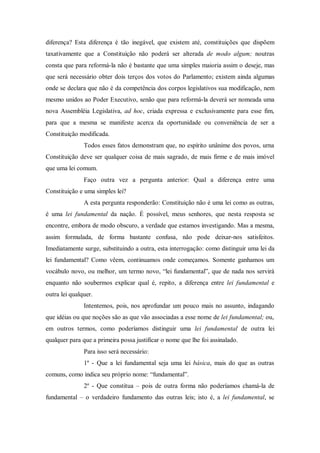 diferença? Esta diferença é tão inegável, que existem até, constituições que dispõem
taxativamente que a Constituição não poderá ser alterada de modo algum; noutras
consta que para reformá-la não é bastante que uma simples maioria assim o deseje, mas
que será necessário obter dois terços dos votos do Parlamento; existem ainda algumas
onde se declara que não é da competência dos corpos legislativos sua modificação, nem
mesmo unidos ao Poder Executivo, senão que para reformá-la deverá ser nomeada uma
nova Assembléia Legislativa, ad hoc, criada expressa e exclusivamente para esse fim,
para que a mesma se manifeste acerca da oportunidade ou conveniência de ser a
Constituição modificada.
Todos esses fatos demonstram que, no espírito unânime dos povos, urna
Constituição deve ser qualquer coisa de mais sagrado, de mais firme e de mais imóvel
que uma lei comum.
Faço outra vez a pergunta anterior: Qual a diferença entre uma
Constituição e uma simples lei?
A esta pergunta responderão: Constituição não é uma lei como as outras,
é uma lei fundamental da nação. É possível, meus senhores, que nesta resposta se
encontre, embora de modo obscuro, a verdade que estamos investigando. Mas a mesma,
assim formulada, de forma bastante confusa, não pode deixar-nos satisfeitos.
Imediatamente surge, substituindo a outra, esta interrogação: como distinguir uma lei da
lei fundamental? Como vêem, continuamos onde começamos. Somente ganhamos um
vocábulo novo, ou melhor, um termo novo, “lei fundamental”, que de nada nos servirá
enquanto não soubermos explicar qual é, repito, a diferença entre lei fundamental e
outra lei qualquer.
Intentemos, pois, nos aprofundar um pouco mais no assunto, indagando
que idéias ou que noções são as que vão associadas a esse nome de lei fundamental; ou,
em outros termos, como poderíamos distinguir uma lei fundamental de outra lei
qualquer para que a primeira possa justificar o nome que lhe foi assinalado.
Para isso será necessário:
1º - Que a lei fundamental seja uma lei básica, mais do que as outras
comuns, como indica seu próprio nome: “fundamental”.
2º - Que constitua – pois de outra forma não poderíamos chamá-la de
fundamental – o verdadeiro fundamento das outras leis; isto é, a lei fundamental, se
 