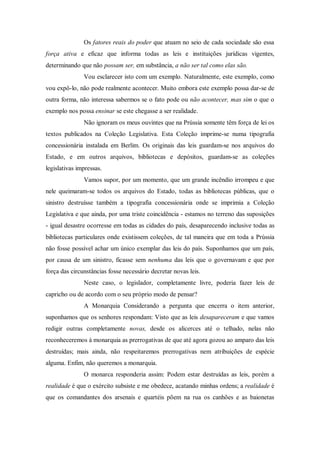 Os fatores reais do poder que atuam no seio de cada sociedade são essa
força ativa e eficaz que informa todas as leis e instituições jurídicas vigentes,
determinando que não possam ser, em substância, a não ser tal como elas são.
Vou esclarecer isto com um exemplo. Naturalmente, este exemplo, como
vou expô-lo, não pode realmente acontecer. Muito embora este exemplo possa dar-se de
outra forma, não interessa sabermos se o fato pode ou não acontecer, mas sim o que o
exemplo nos possa ensinar se este chegasse a ser realidade.
Não ignoram os meus ouvintes que na Prússia somente têm força de lei os
textos publicados na Coleção Legislativa. Esta Coleção imprime-se numa tipografia
concessionária instalada em Berlim. Os originais das leis guardam-se nos arquivos do
Estado, e em outros arquivos, bibliotecas e depósitos, guardam-se as coleções
legislativas impressas.
Vamos supor, por um momento, que um grande incêndio irrompeu e que
nele queimaram-se todos os arquivos do Estado, todas as bibliotecas públicas, que o
sinistro destruísse também a tipografia concessionária onde se imprimia a Coleção
Legislativa e que ainda, por uma triste coincidência - estamos no terreno das suposições
- igual desastre ocorresse em todas as cidades do país, desaparecendo inclusive todas as
bibliotecas particulares onde existissem coleções, de tal maneira que em toda a Prússia
não fosse possível achar um único exemplar das leis do país. Suponhamos que um país,
por causa de um sinistro, ficasse sem nenhuma das leis que o governavam e que por
força das circunstâncias fosse necessário decretar novas leis.
Neste caso, o legislador, completamente livre, poderia fazer leis de
capricho ou de acordo com o seu próprio modo de pensar?
A Monarquia Considerando a pergunta que encerra o item anterior,
suponhamos que os senhores respondam: Visto que as leis desapareceram e que vamos
redigir outras completamente novas, desde os alicerces até o telhado, nelas não
reconheceremos à monarquia as prerrogativas de que até agora gozou ao amparo das leis
destruídas; mais ainda, não respeitaremos prerrogativas nem atribuições de espécie
alguma. Enfim, não queremos a monarquia.
O monarca responderia assim: Podem estar destruídas as leis, porém a
realidade é que o exército subsiste e me obedece, acatando minhas ordens; a realidade é
que os comandantes dos arsenais e quartéis põem na rua os canhões e as baionetas
 
